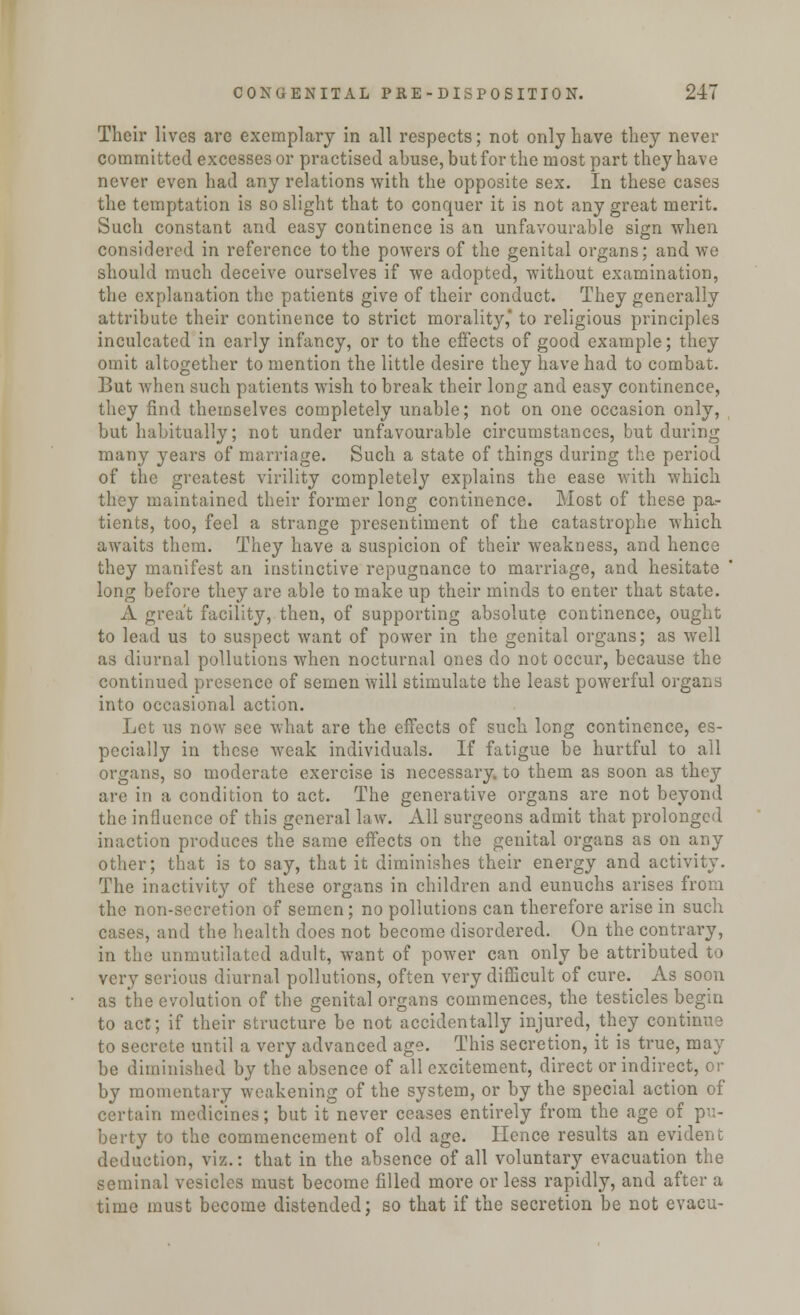 Their lives are exemplary in all respects; not only have they never committed excesses or practised abuse, but for the most part they have never even had any relations with the opposite sex. In these cases the temptation is so slight that to conquer it is not any great merit. Such constant and easy continence is an unfavourable sign when considered in reference to the powers of the genital organs; and we should much deceive ourselves if we adopted, without examination, the explanation the patients give of their conduct. They generally attribute their continence to strict morality,' to religious principles inculcated in early infancy, or to the effects of good example; they omit altogether to mention the little desire they have had to combat. But when such patients wish to break their long and easy continence, they find themselves completely unable; not on one occasion only, but habitually; not under unfavourable circumstances, but during many years of marriage. Such a state of things during the period of the greatest virility completely explains the ease with which they maintained their former long continence. Most of these pa.- tients, too, feel a strange presentiment of the catastrophe which awaits them. They have a suspicion of their weakness, and hence they manifest an instinctive repugnance to marriage, and hesitate long before they are able to make up their minds to enter that state. A great facility, then, of supporting absolute continence, ought to lead us to suspect want of power in the genital organs; as well as diurnal pollutions when nocturnal ones do not occur, because the continued presence of semen will stimulate the least powerful organs into occasional action. Let us now see what are the effects of such long continence, es- pecially in these weak individuals. If fatigue be hurtful to all organs, so moderate exercise is necessary, to them as soon as they are in a condition to act. The generative organs are not beyond the influence of this general law. All surgeons admit that prolonged inaction produces the same effects on the genital organs as on any other; that is to say, that it diminishes their energy and activity. The inactivity of these organs in children and eunuchs arises from the non-secretion of semen; no pollutions can therefore arise in such cases, and the health does not become disordered. On the contrary, in the unmutilated adult, want of power can only be attributed to very serious diurnal pollutions, often very difficult of cure. As soon as the evolution of the genital organs commences, the testicles begin to act; if their structure be not accidentally injured, they continue to secrete until a very advanced age. This secretion, it is true, may be diminished by the absence of all excitement, direct or indirect, or by momentary weakening of the system, or by the special action of certain medicines; but it never ceases entirely from the age of pu- berty to the commencement of old age. Hence results an evident deduction, viz.: that in the absence of all voluntary evacuation the seminal vesicles must become filled more or less rapidly, and after a time must become distended; so that if the secretion be not evacu-