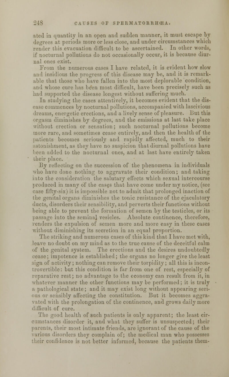a ted in quantity in an open and sudden manner, it must escape by degrees at periods more or less close, and under circumstances which render this evacuation difficult to be ascertained. In other words, if nocturnal pollutions do not occasionally occur, it is because diur- nal ones exist. From the numerous cases I have related, it is evident how slow and insidious the progress of this disease may be, and it is remark- able that those who have fallen into the most deplorable condition, and whose cure has be'en most difficult, have been precisely such as had supported the disease longest without suffering much. In studying the cases attentively, it becomes evident that the dis- ease commences by nocturnal pollutions, accompanied with lascivious dreams, energetic erections, and a lively sense of pleasure. But this orgasm diminishes by degrees, and the emissions at last take place without erection or sensation; such nocturnal pollutions become more rare, and sometimes cease entirely, and then the health of the patients becomes seriously and rapidly affected, much to their astonishment, as they have no suspicion that diurnal pollutions have been added to the nocturnal ones, and at last have entirely taken their place. By reflecting on the succession of the phenomena in individuals who have done nothing to aggravate their condition; and taking into the consideration the salutary effects which sexual intercourse produced in many of the cas§s that have come under my notice, (see case fifty-six) it is impossible not to admit that prolonged inaction of the genital organs diminishes the tonic resistance of the ejaculatory ducts, disorders their sensibility, and perverts their functions without being able to prevent the formation of semen by the testicles, or its passage into the seminal vesicles. Absolute continence, therefore, renders the expulsion of semen more and more easy in these cases without diminishing its secretion in an equal proportion. The striking and numerous cases of this kind that I have met with, leave no doubt on my mind as to the true cause of the deceitful calm of the genital system. The erections and the desires undoubtedly cease; impotence is established; the organs no longer give the least sign of activity; nothing can remove their torpidity; all this is incon- trovertible: but this condition is far from one of rest, especially of reparative rest; no advantage to the economy can result from it, in whatever manner the other functions may be performed; it is truly a pathological state; and it may exist long without appearing seri- ous or sensibly affecting the constitution. But it becomes aggra- vated with the prolongation of the continence, and grows daily more difficult of cure. The good health of such patients is only apparent; the least cir- cumstances disorder it, and what they suffer is unsuspected; their parents, their most intimate friends, are ignorant of the cause of the various disorders they complain of; the medical man who possesses their confidence is not better informed, because the patients them-