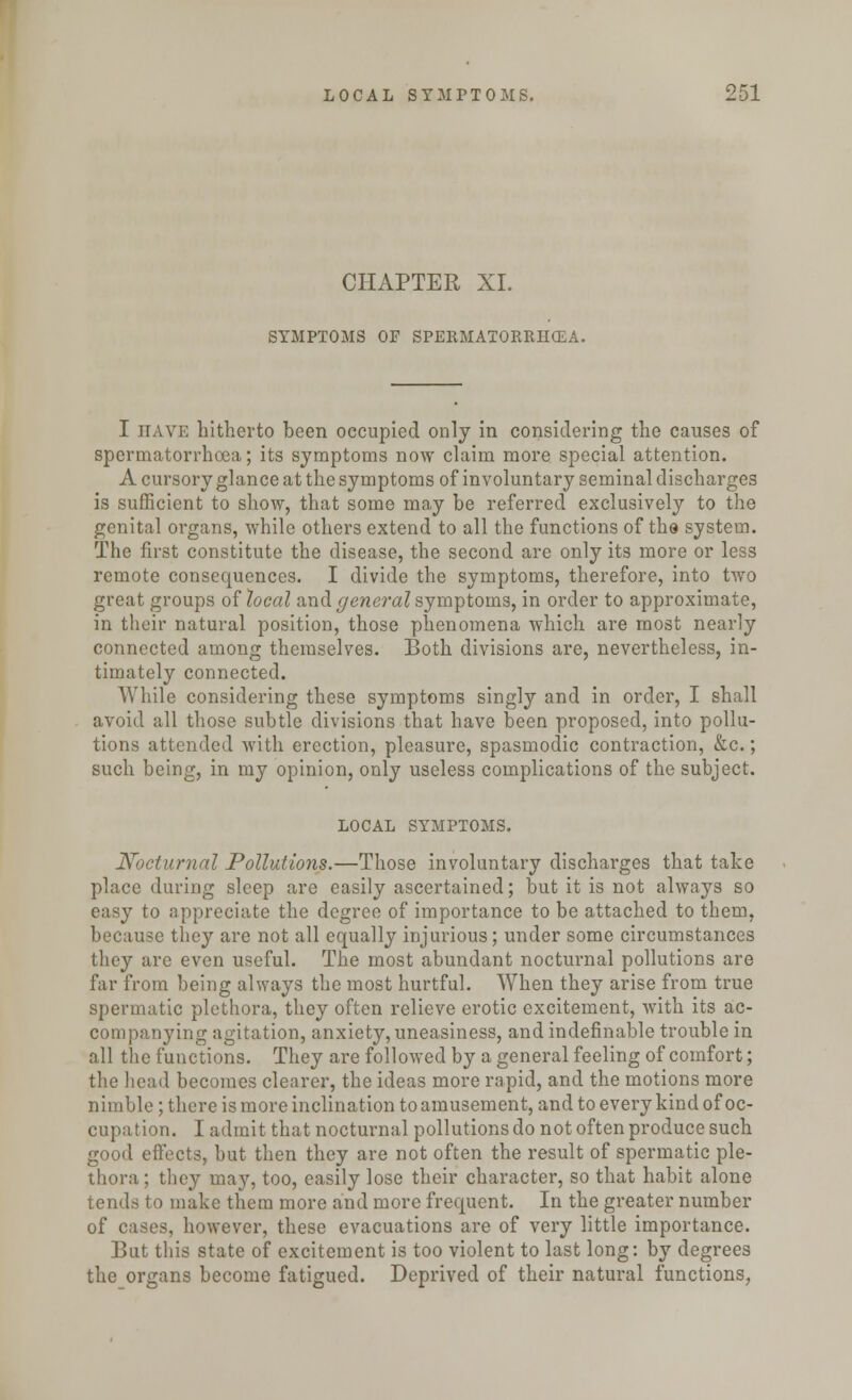 CHAPTER XL SYMPTOMS OF SPERMATORRHEA. I nAVE hitherto been occupied only in considering the causes of spermatorrhoea; its symptoms now claim more special attention. A cursory glance at the symptoms of involuntary seminal discharges is sufficient to show, that some may be referred exclusively to the genital organs, while others extend to all the functions of the system. The first constitute the disease, the second are only its more or less remote consequences. I divide the symptoms, therefore, into two great groups of heal and general symptoms, in order to approximate, in their natural position, those phenomena which are most nearly connected among themselves. Both divisions are, nevertheless, in- timately connected. While considering these symptoms singly and in order, I shall avoid all those subtle divisions that have been proposed, into pollu- tions attended with erection, pleasure, spasmodic contraction, &c.; such being, in my opinion, only useless complications of the subject. LOCAL SYMPTOMS. Nocturnal Pollutions.—Those involuntary discharges that take place during sleep are easily ascertained; but it is not always so easy to appreciate the degree of importance to be attached to them, because they are not all equally injurious; under some circumstances they are even useful. The most abundant nocturnal pollutions are far from being always the most hurtful. When they arise from true spermatic plethora, they often relieve erotic excitement, with its ac- companying agitation, anxiety, uneasiness, and indefinable trouble in all the functions. They are followed by a general feeling of comfort; the head becomes clearer, the ideas more rapid, and the motions more nimble; there is more inclination to amusement, and to every kind of oc- cupation. I admit that nocturnal pollutions do not often produce such good effects, but then they are not often the result of spermatic ple- thora ; they may, too, easily lose their character, so that habit alone tends to make them more and more frequent. In the greater number of cases, however, these evacuations are of very little importance. But this state of excitement is too violent to last long: by degrees the organs become fatigued. Deprived of their natural functions,