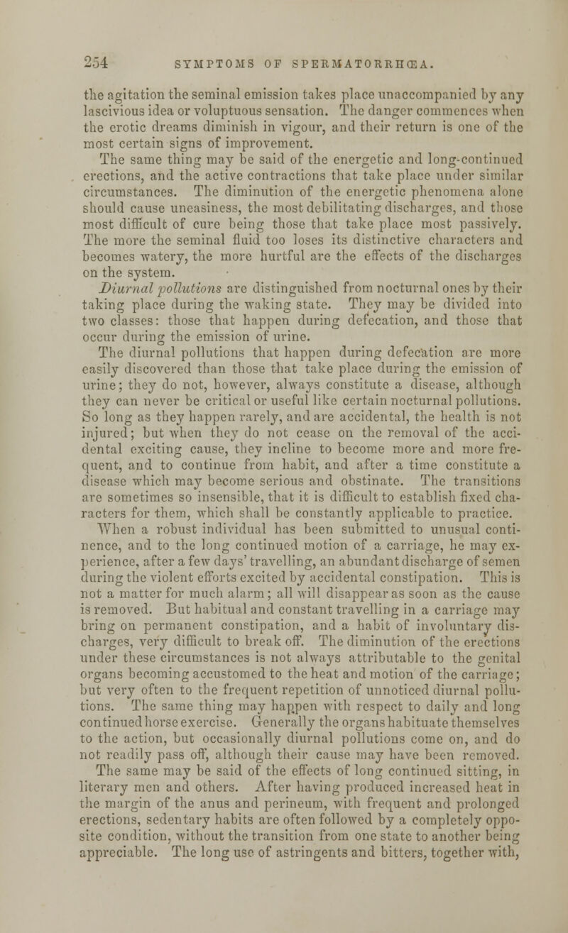 the agitation the seminal emission takes place unaccompanied by any lascivious idea or voluptuous sensation. The danger commences when the erotic dreams diminish in vigour, and their return is one of the most certain signs of improvement. The same thing may be said of the energetic and long-continued erections, and the active contractions that take place under similar circumstances. The diminution of the energetic phenomena alone should cause uneasiness, the most debilitating discharges, and those most difficult of cure being those that take place most passively. The more the seminal fluid too loses its distinctive characters and becomes watery, the more hurtful are the effects of the discharges on the system. Diurnal pollutions are distinguished from nocturnal ones by their taking place during the waking state. They may be divided into two classes: those that happen during defecation, and those that occur during the emission of urine. The diurnal pollutions that happen during defecation are more easily discovered than those that take place during the emission of urine; they do not, however, always constitute a disease, although they can never be critical or useful like certain nocturnal pollutions. So long as they happen rarely, and are accidental, the health is not injured; but when they do not cease on the removal of the acci- dental exciting cause, they incline to become more and more fre- quent, and to continue from habit, and after a time constitute a disease which may become serious and obstinate. The transitions are sometimes so insensible, that it is difficult to establish fixed cha- racters for them, which shall be constantly applicable to practice. When a robust individual has been submitted to unusual conti- nence, and to the long continued motion of a carriage, he may ex- perience, after a few days' travelling, an abundant discharge of semen during the violent efforts excited by accidental constipation. This is not a matter for much alarm; all will disappear as soon as the cause is removed. But habitual and constant travelling in a carriage may bring on permanent constipation, and a habit of involuntary dis- charges, very difficult to break off. The diminution of the erections under these circumstances is not always attributable to the genital organs becoming accustomed to the heat and motion of the carriage; but very often to the frequent repetition of unnoticed diurnal pollu- tions. The same thing may happen with respect to daily and long continued horse exercise. Generally the organs habituate themselves to the action, but occasionally diurnal pollutions come on, and do not readily pass off, although their cause may have been removed. The same may be said of the effects of long continued sitting, in literary men and others. After having produced increased heat in the margin of the anus and perineum, with frequent and prolonged erections, sedentary habits are often followed by a completely oppo- site condition, without the transition from one state to another being appreciable. The long use of astringents and bitters, together with,