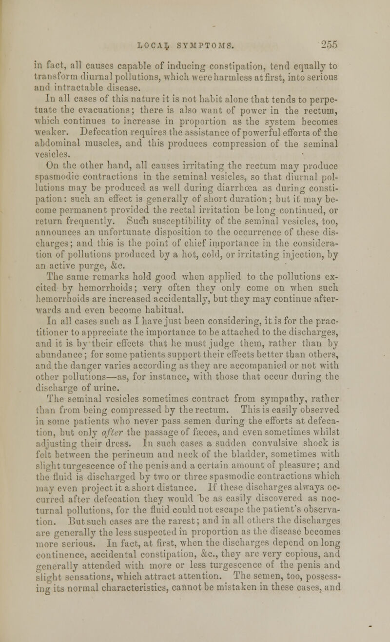 in fact, all causes capable of inducing constipation, tend equally to transform diurnal pollutions, which were harmless at first, into serious and intractable disease. In all cases of this nature it is not habit alone that tends to perpe- tuate the evacuations; there is also want of power in the rectum, which continues to increase in proportion as the system becomes weaker. Defecation requires the assistance of powerful efforts of the abdominal muscles, and this produces compression of the seminal vesicles. On the other hand, all causes irritating the rectum may produce spasmodic contractions in the seminal vesicles, so that diurnal pol- lutions may be produced as well during diarrhoea as during consti- pation: such an effect is generally of short duration; but it may be- come permanent provided the rectal irritation belong continued, or return frequently. Such susceptibility of the seminal vesicles, too, announces an unfortunate disposition to the occurrence of these dis- charges; and this is the point of chief importance in the considera- tion of pollutions produced by a hot, cold, or irritating injection, by an active purge, &c. The same remarks hold good when applied to the pollutions ex- cited by hemorrhoids; very often they only come on when such hemorrhoids are increased accidentally, but they may continue after- wards and even become habitual. In all cases such as I have just been considering, it is for the prac- titioner to appreciate the importance to be attached to the discharges, and it is by their effects that he must judge them, rather than by abundance; for some patients support their effects better than others, and the danger varies according as they are accompanied or not with other pollutions—as, for instance, with those that occur during the large of urine. The seminal vesicles sometimes contract from sympathy, rather than from being compressed by the rectum. This is easily observed in some patients who never pass semen during the efforts at defeca- tion, but only after the passage of faeces, and even sometimes whilst adjusting their dress. In such cases a sudden convulsive shock is felt between the perineum and neck of the bladder, sometimes with slight turgescence of the penis and a certain amount of pleasure; and the fluid is discharged by two or three spasmodic contractions which may even project it a short distance. If these discharges always oc- curred after defecation they would be as easily discovered as noc- turnal pollutions, for the fluid could not escape the patient's observa- tion. But such cases are the rarest; and in all others the discharges are generally the less suspected in proportion as the disease becomes more serious. In fact, at first, when the discharges depend on long continence, accidental constipation, &c, they are very copious, and generally attended with more or less turgescence of the penis and • sensations, which attract attention. The semen, too, possess- in g its normal characteristics, cannot be mistaken in these cases, and