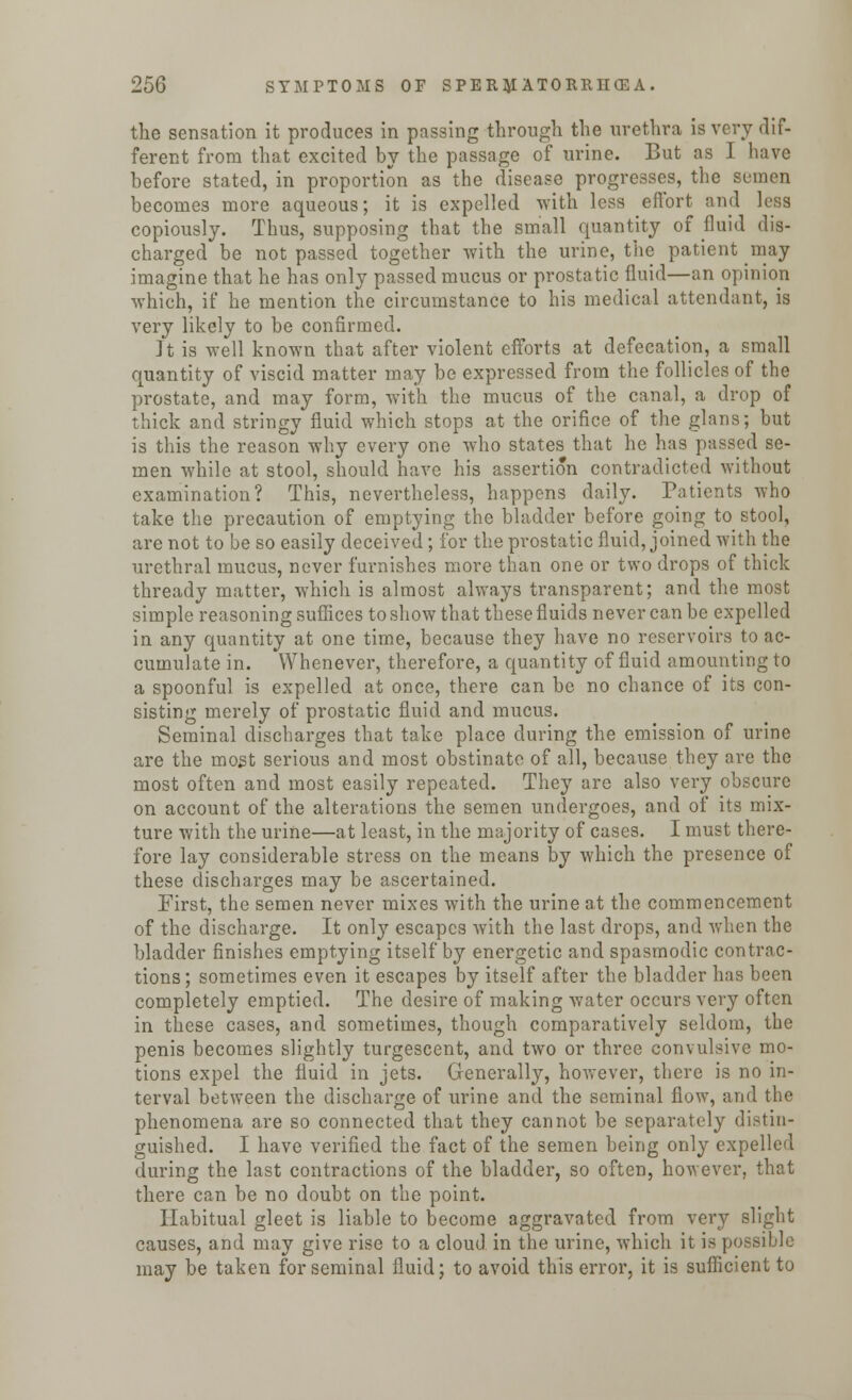 the sensation it produces in passing through the urethra is very dif- ferent from that excited by the passage of urine. But as I have before stated, in proportion as the disease progresses, the semen becomes more aqueous; it is expelled with less effort and less copiously. Thus, supposing that the small quantity of fluid dis- charged be not passed together with the urine, the patient may imagine that he has only passed mucus or prostatic fluid—an opinion which, if he mention the circumstance to his medical attendant, is very likely to be confirmed. It is well known that after violent efforts at defecation, a small quantity of viscid matter may be expressed from the follicles of the prostate, and may form, with the mucus of the canal, a drop of thick and stringy fluid which stops at the orifice of the glans; but is this the reason why every one who states that he has passed se- men while at stool, should have his assertion contradicted without examination? This, nevertheless, happens daily. Patients who take the precaution of emptying the bladder before going to stool, are not to be so easily deceived; for the prostatic fluid, joined with the urethral mucus, never furnishes more than one or two drops of thick thready matter, which is almost always transparent; and the most simple reasoning suffices to show that these fluids never can be expelled in any quantity at one time, because they have no reservoirs to ac- cumulate in. Whenever, therefore, a quantity of fluid amounting to a spoonful is expelled at once, there can be no chance of its con- sisting merely of prostatic fluid and mucus. Seminal discharges that take place during the emission of urine are the most serious and most obstinate of all, because they are the most often and most easily repeated. They are also very obscure on account of the alterations the semen undergoes, and of its mix- ture with the urine—at least, in the majority of cases. I must there- fore lay considerable stress on the means by which the presence of these discharges may be ascertained. First, the semen never mixes with the urine at the commencement of the discharge. It only escapes with the last drops, and when the bladder finishes emptying itself by energetic and spasmodic contrac- tions; sometimes even it escapes by itself after the bladder has been completely emptied. The desire of making water occurs very often in these cases, and sometimes, though comparatively seldom, the penis becomes slightly turgescent, and two or three convulsive mo- tions expel the fluid in jets. Generally, however, there is no in- terval between the discharge of urine and the seminal flow, and the phenomena are so connected that they cannot be separately distin- guished. I have verified the fact of the semen being only expelled during the last contractions of the bladder, so often, however, that there can be no doubt on the point. Habitual gleet is liable to become aggravated from very slight causes, and may give rise to a cloud in the urine, which it is possible may be taken for seminal fluid; to avoid this error, it is sufficient to