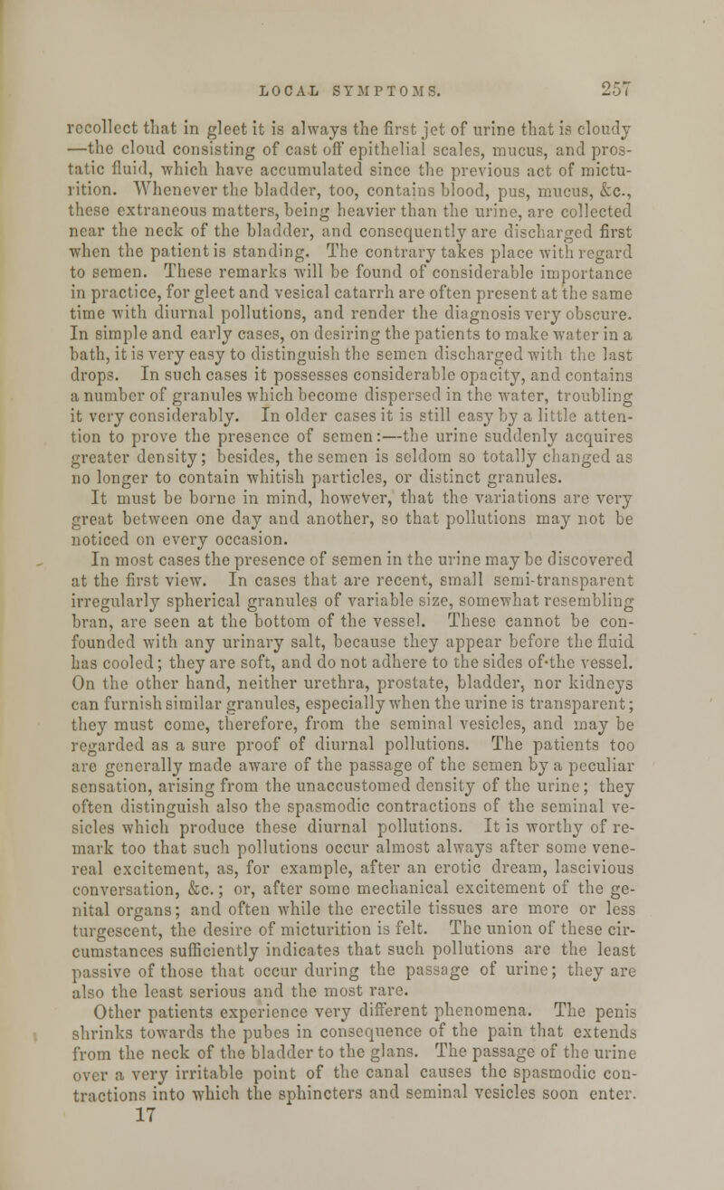 recollect that in gleet it is always the first jet of urine that is cloudy —the cloud consisting of cast off epithelial scales, mucus, and pros- tatic fluid, which have accumulated since the previous act of mictu- rition. Whenever the bladder, too, contains blood, pus, mucus, &C-, these extraneous matters, being heavier than the urine, are collected near the neck of the bladder, and consequently are discharged first when the patient is standing. The contrary takes place with regard to semen. These remarks will be found of considerable importance in practice, for gleet and vesical catarrh are often present at the same time with diurnal pollutions, and render the diagnosis very obscure. In simple and early cases, on desiring the patients to make water in a bath, it is very easy to distinguish the semen discharged with the last drops. In such cases it possesses considerable opacity, and contains a number of granules which become dispersed in the water, troubling it very considerably. In older cases it is still easy by a little atten- tion to prove the presence of semen:—the urine suddenly acquires greater density; besides, the semen is seldom so totally changed as no longer to contain whitish particles, or distinct granules. It must be borne in mind, however, that the variations are very great between one day and another, so that pollutions may not be noticed on every occasion. In most cases the presence of semen in the urine may be discovered at the first view. In cases that are recent, small semi-transparent irregularly spherical granules of variable size, somewhat resembling bran, are seen at the bottom of the vessel. These cannot be con- founded with any urinary salt, because they appear before the fluid has cooled; they are soft, and do not adhere to the sides of-the vessel. On the other hand, neither urethra, prostate, bladder, nor kidneys can furnish similar granules, especially when the urine is transparent; they must come, therefore, from the seminal vesicles, and may be regarded as a sure proof of diurnal pollutions. The patients too are generally made aware of the passage of the semen by a peculiar sensation, arising from the unaccustomed density of the urine; they often distinguish also the spasmodic contractions of the seminal ve- sicles which produce these diurnal pollutions. It is worthy of re- mark too that such pollutions occur almost always after some vene- real excitement, as, for example, after an erotic dream, lascivious conversation, &c.; or, after some mechanical excitement of the ge- nital organs; and often while the erectile tissues are more or less turgescent, the desire of micturition is felt. The union of these cir- cumstances sufficiently indicates that such pollutions are the least passive of those that occur during the passage of urine; they are also the least serious and the most rare. Other patients experience very different phenomena. The penis shrinks towards the pubes in consequence of the pain that extends from the neck of the bladder to the glans. The passage of the urine over a very irritable point of the canal causes the spasmodic con- tractions into which the sphincters and seminal vesicles soon enter. 17