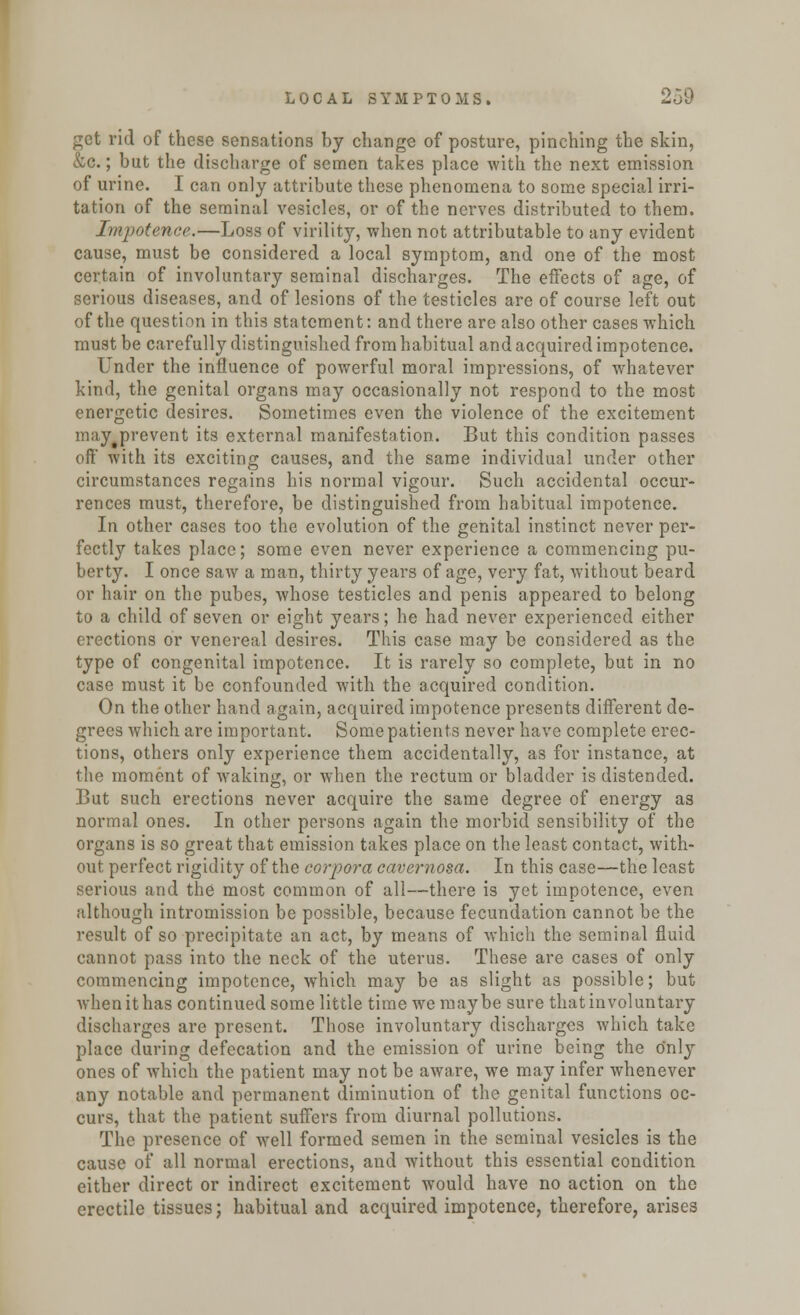 get rid of these sensations by change of posture, pinching the skin, &c.; but the discharge of semen takes place with the next emission of urine. I can only attribute these phenomena to some special irri- tation of the seminal vesicles, or of the nerves distributed to them. Impotence.—Loss of virility, when not attributable to any evident cause, must be considered a local symptom, and one of the most certain of involuntary seminal discharges. The effects of age, of serious diseases, and of lesions of the testicles are of course left out of the question in this statement: and there are also other cases -which must be carefully distinguished from habitual and acquired impotence. Under the influence of powerful moral impressions, of whatever kind, the genital organs may occasionally not respond to the most energetic desires. Sometimes even the violence of the excitement may prevent its external manifestation. But this condition passes off with its exciting causes, and the same individual under other circumstances regains his normal vigour. Such accidental occur- rences must, therefore, be distinguished from habitual impotence. In other cases too the evolution of the genital instinct never per- fectly takes place; some even never experience a commencing pu- berty. I once saw a man, thirty years of age, very fat, without beard or hair on the pubes, whose testicles and penis appeared to belong to a child of seven or eight years; he had never experienced either erections or venereal desires. This case may be considered as the type of congenital impotence. It is rarely so complete, but in no case must it be confounded with the acquired condition. On the other hand again, acquired impotence presents different de- grees which are important. Some patients never have complete erec- tions, others only experience them accidentally, as for instance, at the moment of waking, or when the rectum or bladder is distended. But such erections never acquire the same degree of energy as normal ones. In other persons again the morbid sensibility of the organs is so great that emission takes place on the least contact, with- out perfect rigidity of the corpora cavernosa. In this case—the least serious and the most common of all—there is yet impotence, even although intromission be possible, because fecundation cannot be the result of so precipitate an act, by means of which the seminal fluid cannot pass into the neck of the uterus. These are cases of only commencing impotence, which may be as slight as possible; but when it has continued some little time we maybe sure that involuntary discharges are present. Those involuntary discharges which take place during defecation and the emission of urine being the only ones of which the patient may not be aware, we may infer whenever any notable and permanent diminution of the genital functions oc- curs, that the patient suffers from diurnal pollutions. The presence of well formed semen in the seminal vesicles is the cause of all normal erections, and without this essential condition cither direct or indirect excitement would have no action on the erectile tissues; habitual and acquired impotence, therefore, arises