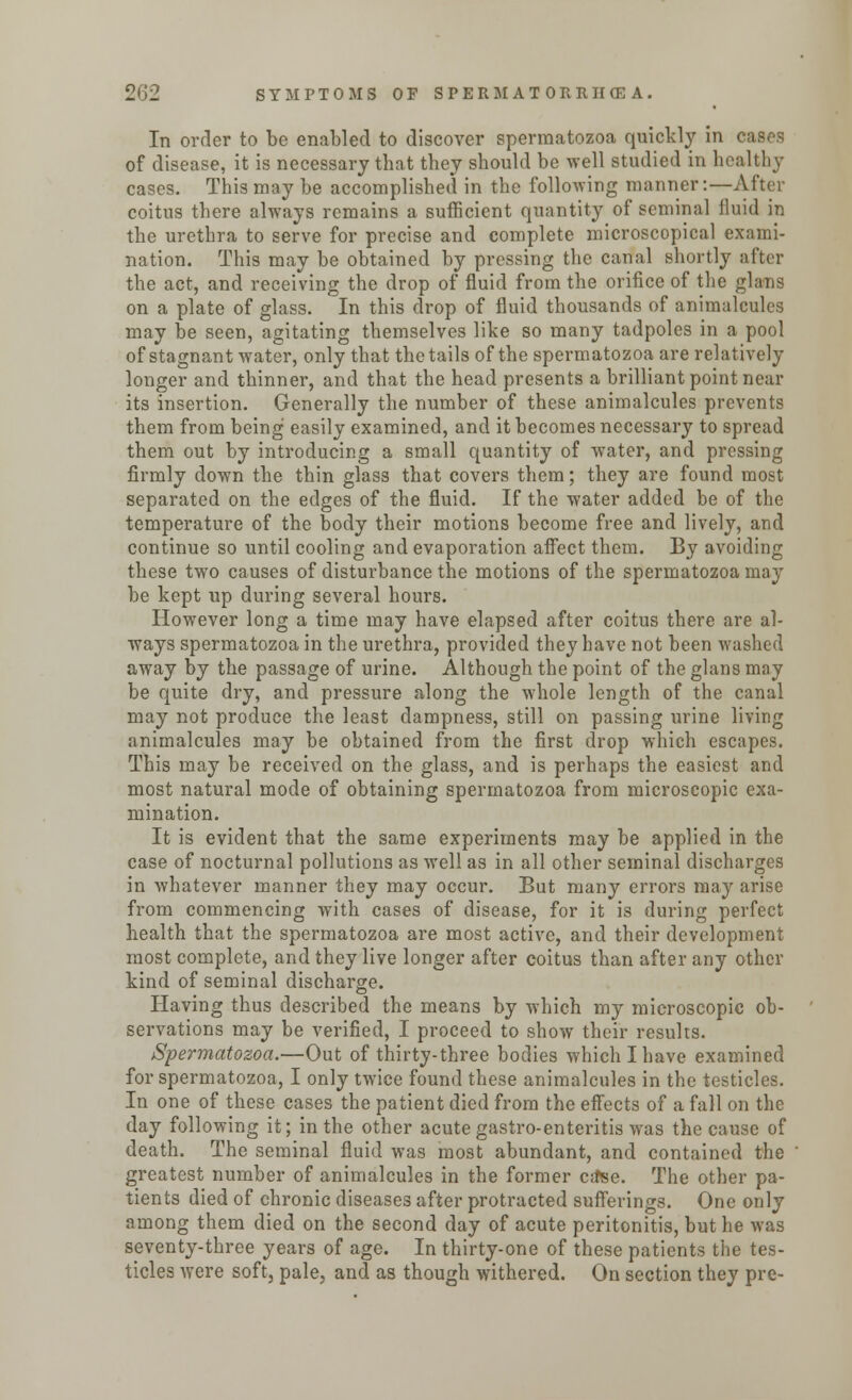 In order to be enabled to discover spermatozoa quickly in eases of disease, it is necessary that they should be well studied in healthy cases. This may be accomplished in the following manner:—After coitus there always remains a sufficient quantity of seminal fluid in the urethra to serve for precise and complete microscopical exami- nation. This may be obtained by pressing the canal shortly after the act, and receiving the drop of fluid from the orifice of the glans on a plate of glass. In this drop of fluid thousands of animalcules may be seen, agitating themselves like so many tadpoles in a pool of stagnant water, only that the tails of the spermatozoa are relatively longer and thinner, and that the head presents a brilliant point near its insertion. Generally the number of these animalcules prevents them from being easily examined, and it becomes necessary to spread them out by introducing a small quantity of water, and pressing firmly down the thin glass that covers them; they are found most separated on the edges of the fluid. If the water added be of the temperature of the body their motions become free and lively, and continue so until cooling and evaporation affect them. By avoiding these two causes of disturbance the motions of the spermatozoa may be kept up during several hours. However long a time may have elapsed after coitus there are al- ways spermatozoa in the urethra, provided they have not been washed away by the passage of urine. Although the point of the glans may be quite dry, and pressure along the whole length of the canal may not produce the least dampness, still on passing urine living animalcules may be obtained from the first drop which escapes. This may be received on the glass, and is perhaps the easiest and most natural mode of obtaining spermatozoa from microscopic exa- mination. It is evident that the same experiments may be applied in the case of nocturnal pollutions as well as in all other seminal discharges in whatever manner they may occur. But many errors may arise from commencing with cases of disease, for it is during perfect health that the spermatozoa are most active, and their development most complete, and they live longer after coitus than after any other kind of seminal discharge. Having thus described the means by which my microscopic ob- servations may be verified, I proceed to show their results. Spermatozoa.—Out of thirty-three bodies which I have examined for spermatozoa, I only twice found these animalcules in the testicles. In one of these cases the patient died from the effects of a fall on the day following it; in the other acutegastro-enteritis was the cause of death. The seminal fluid was most abundant, and contained the greatest number of animalcules in the former ca'se. The other pa- tients died of chronic diseases after protracted sufferings. One only among them died on the second day of acute peritonitis, but he was seventy-three years of age. In thirty-one of these patients the tes- ticles were soft, pale, and as though withered. On section they pre-