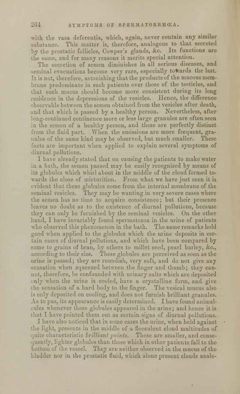 with the vasa deferentia, which, again, never contain any similar substance. This matter is, therefore, analogous to that sea by the prostatic follicles, Cowper's glands, &c. Its functions are the same, and for many reasons it merits special attention. The secretion of semen diminishes in all serious diseases, and seminal evacuations become very rare, especially towards the last. It is not, therefore, astonishing that the products of the mucous mem- brane predominate in such patients over those of the testicles, and that such mucus should become more consistent during its long residence in the depressions of the vesicles. Hence, the difference observable between the semen obtained from the vesicles after death, and that which is passed by a healthy person. Nevertheless, after long-continued continence more or less large granules are often seen in the semen of a healthy person, and these are perfectly distinct from the fluid part. When the emissions are more frequent, gra- nules of the same kind may be observed, but much smaller. These facts are important when applied to explain several symptoms of diurnal pollutions. I have already stated that on causing the patients to make water in a bath, the semen passed may be easily recognised by means of its globules which whirl about in the middle of the cloud formed to- wards the close of micturition. From what we have just seen it is evident that these globules come from the internal membrane of the seminal vesicles. They may be wanting in very severe cases where the semen has no time to acquire consistence; but their presence leaves no doubt as to the existence of diurnal pollutions, because they can only be furnished by the seminal vesicles. On the other hand, I have invariably found spermatozoa in the urine of patients who observed this phenomenon in the bath. The same remarks hold good when applied to the globules which the urine deposits in cer- tain cases of diurnal pollutions, and which have been compared by some to grains of bran, by others to millet seed, pearl barley, &c, according to their size. These globules are perceived as soon as the urine is passed; they are roundish, very soft, and do not give any sensation when squeezed between the finger and thumb; they can- not, therefore, be confounded with urinary salts which are deposited only when the urine is cooled, have a crystalline form, and give the sensation of a hard body to the finger. The vesical mucus also is only deposited on cooling, and does not furnish brilliant granules. As to pus, its appearance is easily determined. I have found animal- cules whenever these globules appeared in the urine; and hence it is that I have pointed them out as certain signs of diurnal pollutions. I have also noticed that in some cases the urine, when held against the light, presents in the middle of a flocculent cloud multitudes of quite characteristic brilliant points, These are smaller, and conse- quently, lighter globules than those which in other patients fall to the bottom of the vessel. They are neither observed in the mucus of the bladder nor in the prostatic fluid, which alone present clouds analo-