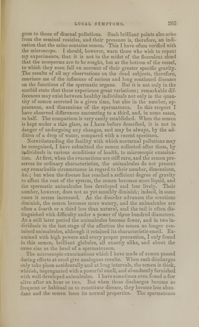 gous to those of diurnal pollutions. Such brilliant points also arise from the seminal vesicles, and their presence is, therefore, an indi- cation that the urine contains semen. This I have often verified with the microscope. I should, however, warn those who wish to repeat my experiments, that it is not in the midst of the flocculent cloud that the zoospcrms are to be sought, but at the bottom of the vessel, to which they soon fall on account of their greater specific gravity. The results of all my observations on the dead subjects, therefore, convince me of the influence of serious and long continued diseases on the functions of the spermatic organs. But it is not only in the morbid state that these experience great variations; remarkable dif- ferences may exist between healthy individuals not only in the quan- tity of semen secreted in a given time, but also in the number, ap- pearance, and dimensions of the spermatozoa. In this respect I have observed differences amounting to a third, and, in some cases, to half. The comparison is very easily established. When the semen is kept under a thin glass, as I have before described, it is not in danger of undergoing any changes, and may be always, by the ad- dition of a drop of water, compared with a recent specimen. Notwithstanding the facility with which nocturnal pollutions may be recognised, I have submitted the semen collected after them, by individuals in various conditions of health, to microscopic examina- tion. At first, when the evacuations are still rare, and the semen pre- serves its ordinary characteristics, the animalcules do not present any remarkable circumstance in regard to their number, dimensions, &c.; but when the disease has reached a sufficient degree of gravity to affect the rest of the system, the semen becomes more liquid, and the spermatic animalcules less developed and less lively. Their number, however, does not as yet sensibly diminish; indeed, in some cases it seems increased. As the disorder advances the erections diminish, the semen becomes more watery, and the animalcules are often a fourth or a third less than natural, and the tail is often dis- tinguished with difficulty under a power of three hundred diameters. At a still later period the animalcules become fewer, and in two in- dividuals in the last stage of the affection the semen no longer con- tained animalcules, although it retained its characteristic smell. Ex- amined with high powers and every proper precaution, I only found in this semen, brilliant globules, all exactly alike, and about the same size as the head of a spermatozoon. The microscopic examinations which I have made of semen passed during efforts at stool give analogous results. When such discharges only take place accidentally and at long intervals, the semen is thick, whitish, impregnated with a powerful smell, and abundantly furnished with well developed animalcules. I have sometimes even found a few alive after an hour or two. But when these discharges become so frequent or habitual as to constitute disease, they become less abun- dant and the semen loses its normal properties. The spermatozoa