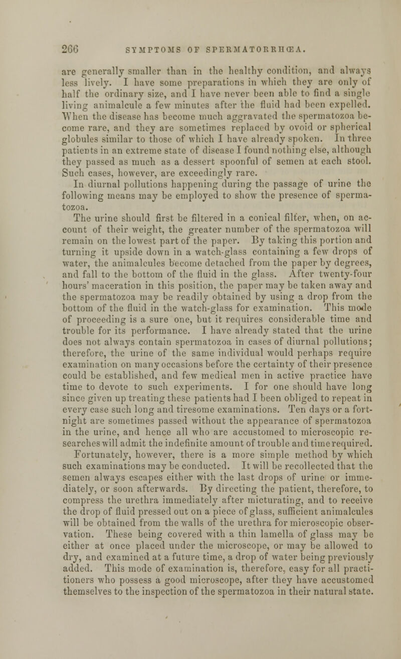 arc generally smaller than in the healthy condition, and always less lively. I have some preparations in which they are only of half the ordinary size, and I have never been able to find a single living animalcule a few minutes after the fluid had been expelled. When the disease has become much aggravated the spermatozoa be- come rare, and they are sometimes replaced by ovoid or spherical globules similar to those of which I have already spoken. In three patients in an extreme state of disease I found nothing else, although they passed as much as a dessert spoonful of semen at each stool. Such cases, however, are exceedingly rare. In diurnal pollutions happening during the passage of urine the following means may be employed to show the presence of sperma- tozoa. The urine should first be filtered in a conical filter, when, on ac- count of their weight, the greater number of the spermatozoa will remain on the lowest part of the paper. By taking this portion and turning it upside down in a watch-glass containing a few drops of water, the animalcules become detached from the paper by degrees, and fall to the bottom of the fluid in the glass. After twenty-four hours' maceration in this position, the paper may be taken away and the spermatozoa may be readily obtained by using a drop from the bottom of the fluid in the watch-glass for examination. This mode of proceeding is a sure one, but it requires considerable time and trouble for its performance. I have already stated that the urine does not always contain spermatozoa in cases of diurnal pollutions; therefore, the urine of the same individual would perhaps require examination on many occasions before the certainty of their presence could be established, and few medical men in active practice have time to devote to such experiments. I for one should have long since given up treating these patients had I been obliged to repeat in every case such long and tiresome examinations. Ten days or a fort- night are sometimes passed without the appearance of spermatozoa in the urine, and hence all who are accustomed to microscopic re- searches will admit the indefinite amount of trouble and time required. Fortunately, however, there is a more simple method by which such examinations may be conducted. It will be recollected that the semen always escapes either with the last drops of urine or imme- diately, or soon afterwards. By directing the patient, therefore, to compress the urethra immediately after micturating, and to receive the drop of fluid pressed out on a piece of glass, sufficient animalcules will be obtained from the walls of the urethra for microscopic obser- vation. These being covered with a thin lamella of glass may be either at once placed under the microscope, or may be allowed to dry, and examined at a future time, a drop of water being previously added. This mode of examination is, therefore, easy for all practi- tioners who possess a good microscope, after they have accustomed themselves to the inspection of the spermatozoa in their natural state.