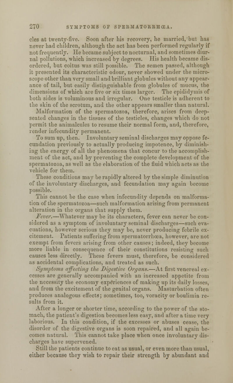 cles at twenty-five. Soon after his recovery, he married, but has never had children, although the act has been performed regularly if not frequently. He became subject to nocturnal, and sometimes diur- nal pollutions, which increased by degrees. His health became dis- ordered, but coitus was still possible. The semen passed, although it presented its characteristic odour, never showed under the micro- scope other than very small and brilliant globules without any appear- ance of tail, but easily distinguishable from globules of mucus, the dimensions of which are five or six times larger. The epididymis of both sides is voluminous and irregular. One testicle is adherent to the skin of the scrotum, and the other appears smaller than natural. Malformation of the spermatozoa, therefore, arises from deep- seated changes in the tissues of the testicles, changes which do not permit the animalcules to resume their normal form, and, therefore, render infecundity permanent. To sum up, then. Involuntary seminal discharges may oppose fe- cundation previously to actually producing impotence, by diminish- ing the energy of all the phenomena that concur to the accomplish- ment of the act, and by preventing the complete development of the spermatozoa, as well as the elaboration of the fluid which acts as the vehicle for them. These conditions may be rapidly altered by the simple diminution of the involuntary discharges, and fecundation may again become possible. This cannot be the case when infecundity depends on malforma- tion of the spermatozoa—such malformation arising from permanent alteration in the organs that supply them. Fever.—Whatever may be its characters, fever can never be con- sidered as a symptom of involuntary seminal discharges—such eva- cuations, however serious they may be, never producing febrile ex- citement. Patients suffering from spermatorrhoea, however, are not exempt from fevers arising from other causes; indeed, they become more liable in consequence of their constitutions resisting such causes less directly. These fevers must, therefore, be considered as accidental complications, and treated as such. Symptoms affecting the Digestive Organs.—At first venereal ex- cesses are generally accompanied with an increased appetite from the necessity the economy experiences of making up its daily losses, and from the excitement of the genital organs. Masturbation often produces analogous effects; sometimes, too, voracity or boulimia re- sults from it. After a longer or shorter time, according to the power of the sto- mach, the patient's digestion becomes less easy, and after a time very laborious. In this condition, if the excesses or abuses cease, the disorder of the digestive organs is soon repaired, and all again be- comes natural. This cannot take place when once involuntary dis- charges have supervened. Still the patients continue to eat as usual, or even more than usual, either because they wish to repair their strength by abundant and