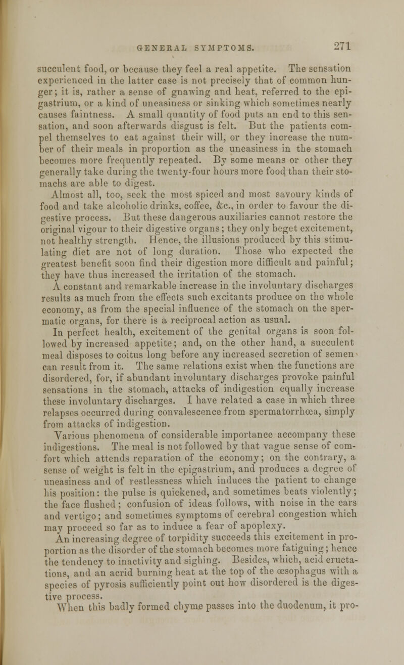 succulent food, or because they feel a real appetite. The sensation experienced in the latter case is not precisely that of common hun- ger; it is, rather a sense of gnawing and heat, referred to the epi- gastrium, or a kind of uneasiness or sinking which sometimes nearly causes faintness. A small quantity of food puts an end to this sen- sation, and soon afterwards disgust is felt. But the patients com- pel themselves to eat against their will, or they increase the num- ber of their meals in proportion as the uneasiness in the stomach becomes more frequently repeated. By some means or other they generally take during the twenty-four hours more food than their sto- machs are able to digest. Almost all, too, seek the most spiced and most savoury kinds of food and take alcoholic drinks, coffee, &c, in order to favour the di- gestive process. But these dangerous auxiliaries cannot restore the original vigour to their digestive organs ; they only beget excitement, not healthy strength. Hence, the illusions produced by this stimu- lating diet are not of long duration. Those who expected the greatest benefit soon find their digestion more difficult and painful; they have thus increased the irritation of the stomach. A constant and remarkable increase in the involuntary discharges results as much from the effects such excitants produce on the whole economy, as from the special influence of the stomach on the sper- matic organs, for there is a reciprocal action as usual. In perfect health, excitement of the genital organs is soon fol- lowed by increased appetite; and, on the other hand, a succulent meal disposes to coitus long before any increased secretion of semen can result from it. The same relations exist when the functions are disordered, for, if abundant involuntary discharges provoke painful sensations in the stomach, attacks of indigestion equally increase these involuntary discharges. I have related a case in which three relapses occurred during convalescence from spermatorrhoea, simply from attacks of indigestion. Various phenomena of considerable importance accompany these indigestions. The meal is not followed by that vague sense of com- fort which attends reparation of the economy; on the contrary, a sense of weight is felt in the epigastrium, and produces a degree of uneasiness and of restlessness which induces the patient to change his position: the pulse is quickened, and sometimes beats violently; the face flushed; confusion of ideas follows, with noise in the ears and vertigo; and sometimes symptoms of cerebral congestion which may proceed so far as to induce a fear of apoplexy. ^ An increasing degree of torpidity succeeds this excitement in pro- portion as the disorder of the stomach becomes more fatiguing; hence the tendency to inactivity and sighing. Besides, which, acid eructa- tions, and an acrid burning heat at the top of the oesophagus with a species of pyrosis sufficiently point out how disordered is the diges- tive process. ^When this badly formed chyme passes into the duodenum, it pro-