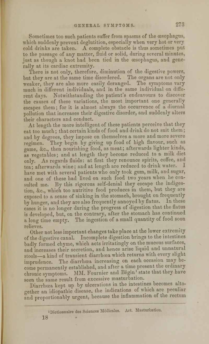Sometimes too such patients suffer from spasms of the oesophagus, which suddenly prevent deglutition, especially when very hot or very cold drinks are taken. A complete obstacle is thus sometimes put to the passage of any matter, fluid or solid, during several minutes, just as though a knot had been tied in the oesophagus, and gene- rally at its cardiac extremity. There is not only, therefore, diminution of the digestive powers, but they are at the same time disordered. The organs are not only weaker, they are also more easily deranged. The symptoms vary much in different individuals, and in the same individual on diffe- rent days. Notwithstanding the patient's endeavours to discover the causes of these variations, the most important one generally escapes them; for it is almost always the occurrence of a diurnal pollution that increases their digestive disorder, and suddenly alters their characters and conduct. At length the more intelligent of these patients perceive that they eat too much; that certain kinds of food and drink do not suit them; and by degrees, they impose on themselves a more and more severe regimen. They begin by giving up food of high flavour, such as game, &c, then nourishing food, as meat; afterwards lighter kinds, as vegetables; and at length they become reduced to a milk diet only. As regards fluids: at first they renounce spirits, coffee, and tea; afterwards wine; and at length are reduced to drink water. I have met with several patients who only took gum, milk, and sugar, and one of these had lived on such food two years when he con- sulted me. By this rigorous self-denial they escape the indiges- tion, &c, which too nutritive food produces in them, but they are exposed to a sense of sinking in the stomach, brought on frequently by hunger, and they are also frequently annoyed by flatus. In these cases it is no longer during the progress of digestion that the flatus is developed, but, on the contrary, after the stomach has continued a long time empty. The ingestion of a small quantity of food soon relieves. Other not less important changes take place at the lower extremity of the digestive canal. Incomplete digestion brings to the intestines badly formed chyme, which acts irritatingly on the mucous surfaces, and increases their secretion, and hence arise liquid and unnatural stools—a kind of transient diarrhoea which returns with every slight imprudence. The diarrhoea increasing on each occasion may be- come permanently established, and after a time present the ordinary chronic symptoms. MM. Fournier and Begin| state that they have seen the same result from excessive masturbation. Diarrhoea kept up by ulcerations in the intestines becomes alto- gether an idiopathic disease, the indications of which are peculiar and proportionably urgent, because the inflammation of the rectum iDictionnaire des Sciences Medicales. Art, Masturbation. 18