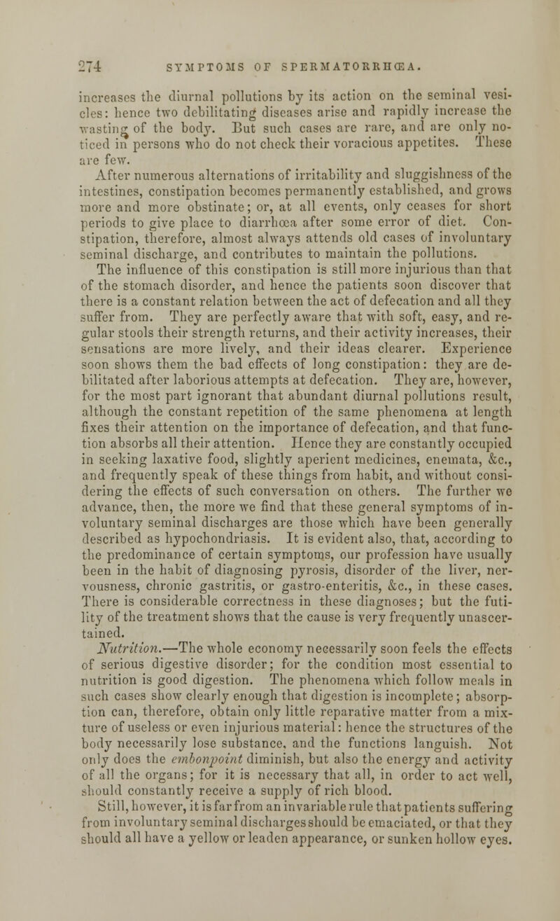 increases the diurnal pollutions by its action on the seminal vesi- cles: hence two debilitating diseases arise and rapidly increase the wasting of the body. But such cases are rare, and are only no- ticed in persons who do not check their voracious appetites. These are few. After numerous alternations of irritability and sluggishness of the intestines, constipation becomes permanently established, and grows more and more obstinate; or, at all events, only ceases for short periods to give place to diarrhoea after some error of diet. Con- stipation, therefore, almost always attends old cases of involuntary seminal discharge, and contributes to maintain the pollutions. The influence of this constipation is still more injurious than that of the stomach disorder, and hence the patients soon discover that there is a constant relation between the act of defecation and all they suffer from. They are perfectly aware that with soft, easy, and re- gular stools their strength returns, and their activity increases, their sensations are more lively, and their ideas clearer. Experience soon shows them the bad effects of long constipation: they are de- bilitated after laborious attempts at defecation. They are, however, for the most part ignorant that abundant diurnal pollutions result, although the constant repetition of the same phenomena at length fixes their attention on the importance of defecation, and that func- tion absorbs all their attention. Hence they are constantly occupied in seeking laxative food, slightly aperient medicines, enemata, &c, and frequently speak of these things from habit, and without consi- dering the effects of such conversation on others. The further we advance, then, the more we find that these general symptoms of in- voluntary seminal discharges are those which have been generally described as hypochondriasis. It is evident also, that, according to the predominance of certain symptoms, our profession have usually been in the habit of diagnosing pyrosis, disorder of the liver, ner- vousness, chronic gastritis, or gastro-enteritis, &c, in these cases. There is considerable correctness in these diagnoses; but the futi- lity of the treatment shows that the cause is very frequently unascer- tained. Nutrition.—The whole economy necessarily soon feels the effects of serious digestive disorder; for the condition most essential to nutrition is good digestion. The phenomena which follow meals in such cases show clearly enough that digestion is incomplete; absorp- tion can, therefore, obtain only little reparative matter from a mix- ture of useless or even injurious material: hence the structures of the body necessarily lose substance, and the functions languish. Not only does the embonpoint diminish, but also the energy and activity of all the organs; for it is necessary that all, in order to act well, fchuuld constantly receive a supply of rich blood. Still, however, it is far from an invariable rule that patients suffering from involuntary seminal discharges should be emaciated, or that they should all have a yellow or leaden appearance, or sunken hollow eyes.