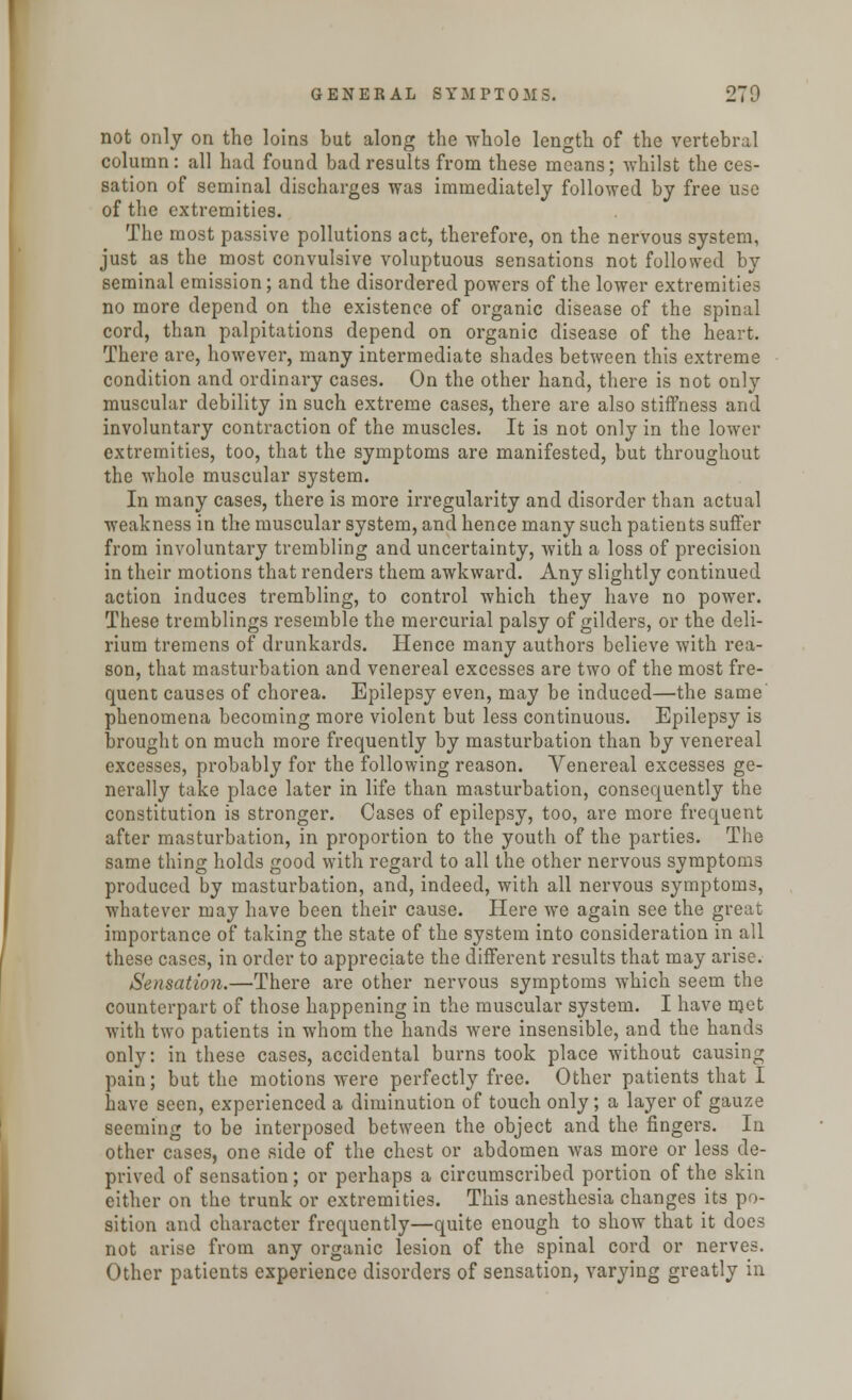 not only on the loins but along the whole length of the vertebral column: all had found bad results from these means; whilst the ces- sation of seminal discharges was immediately followed by free use of the extremities. The most passive pollutions act, therefore, on the nervous system, just as the most convulsive voluptuous sensations not followed by seminal emission; and the disordered powers of the lower extremities no more depend on the existence of organic disease of the spinal cord, than palpitations depend on organic disease of the heart. There are, however, many intermediate shades between this extreme condition and ordinary cases. On the other hand, there is not only muscular debility in such extreme cases, there are also stiffness and involuntary contraction of the muscles. It is not only in the lower extremities, too, that the symptoms are manifested, but throughout the whole muscular system. In many cases, there is more irregularity and disorder than actual weakness in the muscular system, and hence many such patients suffer from involuntary trembling and uncertainty, with a loss of precision in their motions that renders them awkward. Any slightly continued action induces trembling, to control which they have no power. These tremblings resemble the mercurial palsy of gilders, or the deli- rium tremens of drunkards. Hence many authors believe with rea- son, that masturbation and venereal excesses are two of the most fre- quent causes of chorea. Epilepsy even, may be induced—the same phenomena becoming more violent but less continuous. Epilepsy is brought on much more frequently by masturbation than by venereal excesses, probably for the following reason. Venereal excesses ge- nerally take place later in life than masturbation, consequently the constitution is stronger. Cases of epilepsy, too, are more frequent after masturbation, in proportion to the youth of the parties. The same thing holds good with regard to all the other nervous symptoms produced by masturbation, and, indeed, with all nervous symptoms, whatever may have been their cause. Here we again see the great importance of taking the state of the system into consideration in all these cases, in order to appreciate the different results that may arise. /Sensation.—There are other nervous symptoms which seem the counterpart of those happening in the muscular system. I have met with two patients in whom the hands were insensible, and the hands only: in these cases, accidental burns took place without causing pain; but the motions were perfectly free. Other patients that I have seen, experienced a diminution of touch only; a layer of gauze seeming to be interposed between the object and the fingers. In other cases, one side of the chest or abdomen was more or less de- prived of sensation; or perhaps a circumscribed portion of the skin either on the trunk or extremities. This anesthesia changes its po- sition and character frequently—quite enough to show that it does not arise from any organic lesion of the spinal cord or nerves. Other patients experience disorders of sensation, varying greatly in