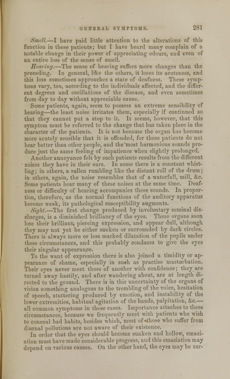 Smell.—I have paid little attention to the alterations of this function in these patients; but I have heard many complain of a notable change in their power of appreciating odours, and even of an entire loss of the sense of smell. Hearing.—The sense of hearing surfers more changes than the preceding. In general, like the others, it loses its acuteness, and this loss sometimes approaches a state of deafness. These symp- toms vary, too, according to the individuals affected, and the differ- ent degrees and oscillations of the disease, and even sometimes from day to day without appreciable cause. Some patients, again, seem to possess an extreme sensibility of hearing—the least noise irritates them, especially if continued so that they cannot put a stop to it. It seems, however, that this symptom must be referred to the change that has taken place in the character of the patients. It is not because the organ has become more acutely sensible that it is offended, for these patients do not hear better than other people, and the most harmonious sounds pro- duce just the same feeling of impatience when slightly prolonged. Another annoyance felt by such patients results from the different noises they have in their ears. In some there is a constant whist- ling; in others, a sullen rumbling like the distant roll of the drum; in others, again, the noise resembles that of a waterfall, mill, &c. Some patients hear many of these noises at the same time. Deaf- ness or difficulty of hearing accompanies these sounds. In propor- tion, therefore, as the normal functions of the auditory apparatus become weak, its pathological susceptibility augments. Sight.—The first change produced by involuntary seminal dis- charges, is a diminished brilliancy of the eyes. These organs soon lose their brilliant, piercing expression, and appear dull, although they may not yet be either sunken or surrounded by dark circles. There is always more or less marked dilatation of the pupils under these circumstances, and this probably conduces to give the eyes their singular appearance. To the want of expression there is also joined a timidity or ap- pearance of shame, especially in sueh as practise masturbation. Their eyes never meet those of another with confidence; they are turned away hastily, and after wandering about, are at length di- rected to the ground. There is in this uncertainty of the organs of vision something analogous to the trembling of the voice, hesitation of speech, stuttering produced by emotion, and instability of the lower extremities, habitual agitation of the hands, palpitation, &c.— all common symptoms in these cases. Importance attaches to these circumstances, because we frequently meet with patients who wish to conceal bad habits, besides which, most of*those who suffer from diurnal pollutions are not aware of their existence. In order that the eyes should become sunken and hollow, emaci- ation must have made considerable progress, and this emaciation may depend on various causes. On the other hand, the eyes may be sur-