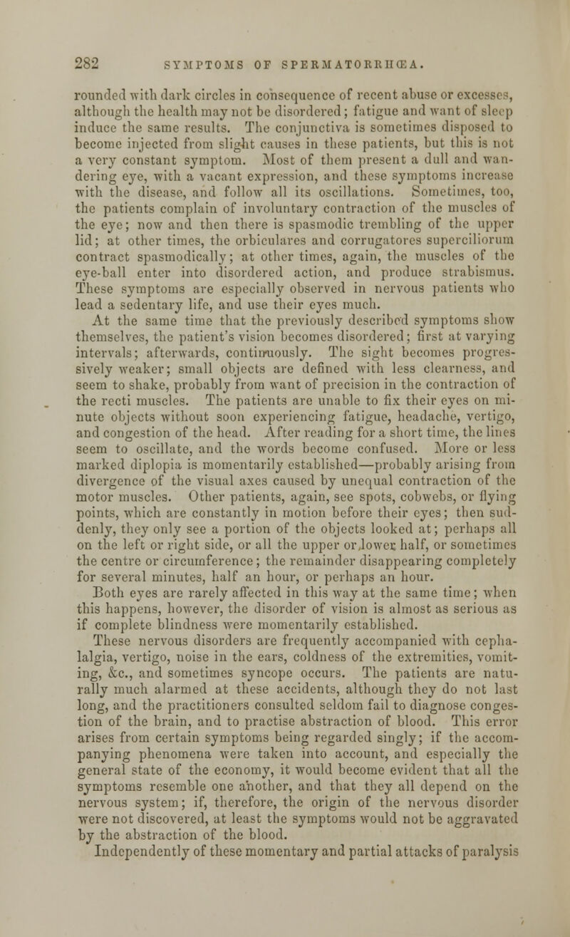 rounded with dark circles in consequence of recent abuse or excet although the health may not be disordered; fatigue and want of sleep induce the same results. The conjunctiva is sometimes disposed to become injected from slight causes in these patients, but this is not a very constant symptom. Most of them present a dull and wan- dering eye, with a vacant expression, and these symptoms increase with the disease, and follow all its oscillations. Sometimes, too, the patients complain of involuntary contraction of the muscles of the eye; now and then there is spasmodic trembling of the upper lid; at other times, the orbiculares and corrugatores supcrciliorum contract spasmodically; at other times, again, the muscles of the eye-ball enter into disordered action, and produce strabismus. These symptoms are especially observed in nervous patients who lead a sedentary life, and use their eyes much. At the same time that the previously described symptoms show themselves, the patient's vision becomes disordered; first at varying intervals; afterwards, continuously. The sight becomes progres- sively weaker; small objects are defined with less clearness, and seem to shake, probably from want of precision in the contraction of the recti muscles. The patients are unable to fix their eyes on mi- nute objects without soon experiencing fatigue, headache, vertigo, and congestion of the head. After reading for a short time, the lines seem to oscillate, and the words become confused. More or less marked diplopia is momentarily established—probably arising from divergence of the visual axes caused by unequal contraction of the motor muscles. Other patients, again, see spots, cobwebs, or flying points, which are constantly in motion before their eyes; then sud- denty, they only see a portion of the objects looked at; perhaps all on the left or right side, or all the upper orjower. half, or sometimes the centre or circumference; the remainder disappearing completely for several minutes, half an hour, or perhaps an hour. Both eyes are rarely affected in this way at the same time; when this happens, however, the disorder of vision is almost as serious as if complete blindness were momentarily established. These nervous disorders are frequently accompanied with cepha- lalgia, vertigo, noise in the ears, coldness of the extremities, vomit- ing, &c, and sometimes syncope occurs. The patients are natu- rally much alarmed at these accidents, although they do not last long, and the practitioners consulted seldom fail to diagnose conges- tion of the brain, and to practise abstraction of blood. This error arises from certain symptoms being regarded singly; if the accom- panying phenomena were taken into account, and especially the general state of the economy, it would become evident that all the symptoms resemble one another, and that they all depend on the nervous system; if, therefore, the origin of the nervous disorder were not discovered, at least the symptoms would not be aggravated by the abstraction of the blood. Independently of these momentary and partial attacks of paralysis
