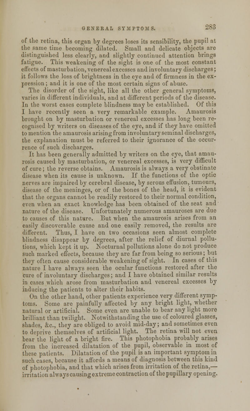 of the retina, this organ by degrees loses its sensibility, the pupil at the same time becoming dilated. Small and delicate objects are distinguished less clearly, and slightly continued attention brings fatigue. This weakening of the sight is one of the most constant effects of masturbation, venereal excesses and involuntary discharges; it follows the loss of brightness in the eye and of firmness in the ex- pression ; and it is one of the most certain signs of abuse. The disorder of the sight, like all the other general symptoms, varies in different individuals, and at different periods of the disease. In the worst cases complete blindness may be established. Of this I have recently seen a very remarkable example. Amaurosis brought on by masturbation or venereal excesses has long been re- cognised by writers on diseases of the eye, and if they have omitted to mention the amaurosis arising from involuntary seminal discharges, the explanation must be referred to their ignorance of the occur- rence of such discharges. It has been generally admitted by writers on the eye, that amau- rosis caused by masturbation, or venereal excesses, is very difficult of cure; the reverse obtains. Amaurosis is always a very obstinate disease when its cause is unknown. If the functions of the optic nerves are impaired by cerebral disease, by serous effusion, tumours, disease of the meninges, or of the bones of the head, it is evident that the organs cannot be readily restored to their normal condition, even when an exact knowledge has been obtained of the seat and nature of the disease. Unfortunately numerous amauroses are due to causes of this nature. But when the amaurosis arises from an easily discoverable cause and one easily removed, the results are different. Thus, I have on two occasions seen almost complete blindness disappear by degrees, after the relief of diurnal pollu- tions, which kept it up. Nocturnal pollutions alone do not_ produce such marked effects, because they are far from being so serious; but they often cause considerable weakening of sight. In cases of this nature I have always seen the ocular functions restored after the cure of involuntary discharges; and I have obtained similar results in cases which arose from masturbation and venereal excesses by inducing the patients to alter their habits. On the other hand, other patients experience very different symp- toms. Some are painfully affected by any bright light, whether natural or artificial. Some even are unable to bear any light more brilliant than twilight. Notwithstanding the use of coloured glasses, shades, &c, they are obliged to avoid mid-day; and sometimes even to deprive themselves of artificial light. The retina will not even bear the light of a bright fire. This photophobia probably arises from the increased dilatation of the pupil, observable in most of these patients. Dilatation of the pupil is an important symptom in such cases, because it affords a means of diagnosis between this kind of photophobia, and that which arises from irritation of the retina,— irritation always causing extreme contraction of the pupillary opening.