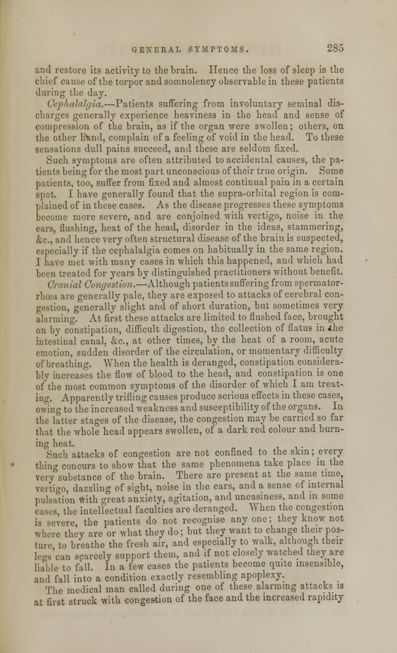 and restore its activity to the brain. Hence the loss of sleep is the chief cause of the torpor and somnolency observable in these patients during the day. Cephalalgia.—Patients suffering from involuntary seminal dis- charges generally experience heaviness in the head and sense of compression of the brain, as if the organ were swollen; others, on the other Irknd, complain of a feeling of void in the head. To these sensations dull pains succeed, and these are seldom fixed. Such symptoms are often attributed to accidental causes, the pa- tients being for the most part unconscious of their true origin. Some patients, too, suffer from fixed and almost continual pain in a certain spot. I have generally found that the supra-orbital region is com- plained of in these cases. As the disease progresses these symptoms become more severe, and are conjoined with vertigo, noise in the ears, flushing, heat of the head, disorder in the ideas, stammering, &c, and hence very often structural disease of the brain is suspected, especially if the cephalalgia comes on habitually in the same region. I have met with many cases in which this happened, and which had been treated for years by distinguished practitioners without benefit. Cranial Congestion.—Although patients suffering from spermator- rhoea are generally pale, they are exposed to attacks of cerebral con- gestion, generally slight and of short duration, but sometimes very alarming. At first these attacks are limited to flushed face, brought on by constipation, difficult digestion, the collection of flatus in ihe intestinal canal, &c, at other times, by the heat of a room, acute emotion, sudden disorder of the circulation, or momentary difficulty of breathing. When the health is deranged, constipation considera- bly increases the flow of blood to the head, and constipation is one of the most common symptoms of the disorder of which I am treat- ing. Apparently trifling causes produce serious effects in these cases, owing to the increased weakness and susceptibility of the organs. In the latter stages of the disease, the congestion may be carried so far that the whole head appears swollen, of a dark red colour and burn- ing heat. Such attacks of congestion are not confined to the skin; every thing concurs to show that the same phenomena take place in the very°substance of the brain. There are present at the same time, vertigo, dazzling of sight, noise in the ears, and a sense of internal pulsation with great anxiety, agitation, and uneasiness, and in some cases, the intellectual faculties are deranged. When the congestion is severe, the patients do not recognise anyone; they know not where they are or what they do; but they want to change their pos- ture, to breathe the fresh air, and especially to walk, although their legs can scarcely support them, and if not closely watched they are liable to fall. In a few cases the patients become quite insensible, and fall into a condition exactly resembling apoplexy. The medical man called during one of these alarming attacks is at first struck with congestion of the face and the increased rapidity