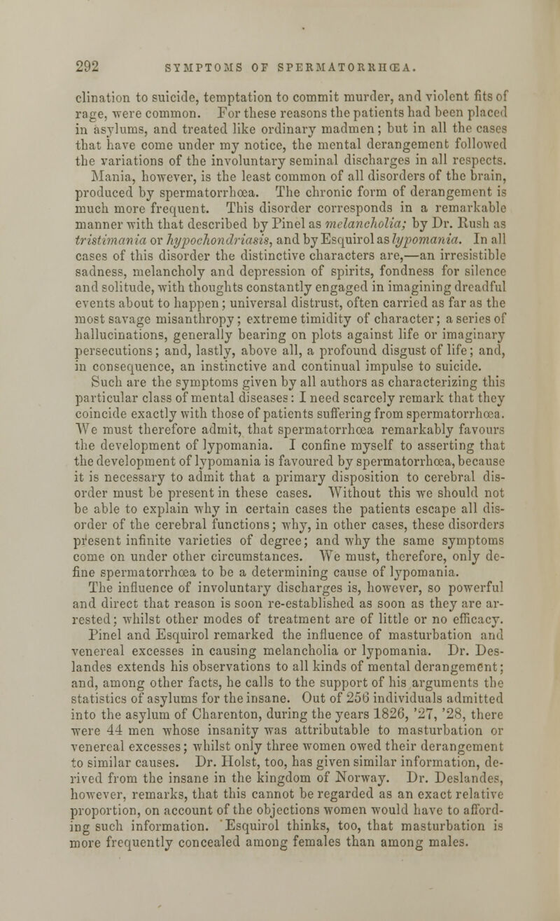 clination to suicide, temptation to commit murder, and violent fits of rage, were common. For these reasons the patients had been placed in asylums, and treated like ordinary madmen; but in all the cases that have come under my notice, the mental derangement followed the variations of the involuntary seminal discharges in all respects. Mania, however, is the least common of all disorders of the brain, produced by spermatorrhoea. The chronic form of derangement is much more frequent. This disorder corresponds in a remarkable manner with that described by Pinel as melancholia; by Dr. Rush as tristimania or hypochondriasis, and by Esquirolas lypomania. In all cases of this disorder the distinctive characters are,—an irresistible sadness, melancholy and depression of spirits, fondness for silence and solitude, Avith thoughts constantly engaged in imagining dreadful events about to happen; universal distrust, often carried as far as the most savage misanthropy; extreme timidity of character; a series of hallucinations, generally bearing on plots against life or imaginary persecutions; and, lastly, above all, a profound disgust of life; and, in consequence, an instinctive and continual impulse to suicide. Such are the symptoms given by all authors as characterizing this particular class of mental diseases: I need scarcely remark that they coincide exactly with those of patients suffering from spermatorrhoea. We must therefore admit, that spermatorrhoea remarkably favours the development of lypomania. I confine myself to asserting that the development of lypomania is favoured by spermatorrhoea, because it is necessary to admit that a primary disposition to cerebral dis- order must be present in these cases. Without this we should not be able to explain why in certain cases the patients escape all dis- order of the cerebral functions; why, in other cases, these disorders present infinite varieties of degree; and why the same symptoms come on under other circumstances. We must, therefore, only de- fine spermatorrhoea to be a determining cause of lypomania. The influence of involuntary discharges is, however, so powerful and direct that reason is soon re-established as soon as they are ar- rested: whilst other modes of treatment are of little or no efficacy. Pinel and Esquirol remarked the influence of masturbation and venereal excesses in causing melancholia or lypomania. Dr. Des- landes extends his observations to all kinds of mental derangement; and, among other facts, he calls to the support of his arguments the statistics of asylums for the insane. Out of 256 individuals admitted into the asylum of Charenton, during the years 1826, '27, '28, there were 44 men whose insanity was attributable to masturbation or venereal excesses; whilst only three women owed their derangement to similar causes. Dr. Hoist, too, has given similar information, de- rived from the insane in the kingdom of Norway. Dr. Deslandes, however, remarks, that this cannot be regarded as an exact relative proportion, on account of the objections women would have to afford- ing such information. Esquirol thinks, too, that masturbation is more frequently concealed among females than among males.