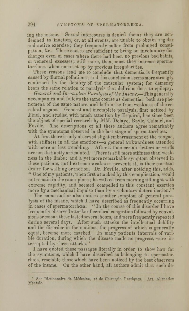 ing the insane. Sexual intercourse is denied them; they arc con- demned to inaction, or, at all events, are unable to obtain regular and active exercise; they frequently suffer from prolonged consti- pation, &c. These causes are sufficient to bring on involuntary dis- charges even in cases where there had been no previous bad habits, or venereal excesses; still more, then, must they increase sperma- torrhoea, when once set up by previous irregularities. These reasons lead me to conclude that dementia is frequently caused by diurnal pollutions; and this conclusion seems more strongly confirmed by the debility of the muscular system; for demency bears the same relation to paralysis that delirium does to epilepsy. General and Incomplete Paralysis of the Insane.—This generally accompanies and follows the same course as dementia; both are phe- nomena of the same nature, and both arise from weakness of the ce- rebral organs. General and incomplete paralysis, first noticed by Pinel, and studied with much attention by Esquirol, has since been the object of special research by MM. Delaye, Bayle, Calmiel, and Foville. The descriptions of all these authors agree remarkably with the symptoms observed in the last stage of spermatorrhoea. At first there is only observed slight embarrassment of the tongue, with stiffness in all the emotions—a general awkwardness attended with more or less trembling. After a time certain letters or words are not distinctly articulated. There is still more stiffness than weak- ness in the limbs; and a yet more remarkable symptom observed in these patients, until extreme weakness prevents it, is their constant desire for walking or motion. Dr. Foville, after noticing this, adds,  One of my patients, when first attacked by this complication, would not remain in the same place; he walked from morning till night with. extreme rapidity, and seemed compelled to this constant exertion more by a mechanical impulse than by a voluntary determination.1 The same author also notices another symptom of general para- lysis of the insane, which I have described as frequently occurring in cases of spermatorrhoea.  In the course of this disorder I have frequently observed attacks of cerebral congestion followed by convul- sions or coma; these lasted several hours, and were frequently repeated during several days. After such attacks the intellectual debility and the disorder in the motions, the progress of which is generally equal, become more marked. In many patients intervals of vari- ble duration, during which the disease made no progress, were in- terrupted by these attacks. I have quoted these passages literally in order to show how far the symptoms, which I have described as belonging to spermator- rhoea, resemble those which have been noticed by the best observers of the insane. On the other hand, all authors admit that such de- 1 See Dictionnaire de Medecme, et de Chirurgie Pratiques. Art. Alienation Mentale.