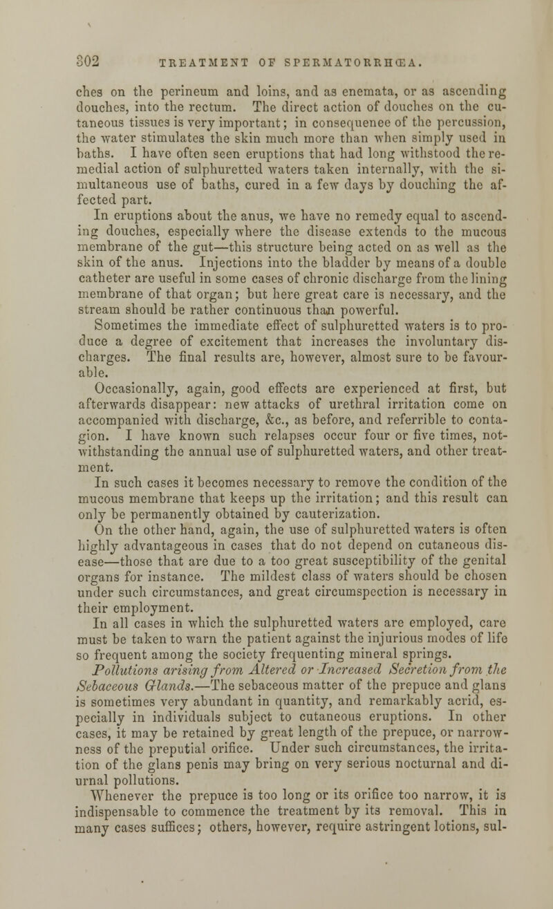 ches on the perineum and loins, and as enemata, or as ascending douches, into the rectum. The direct action of douches on the cu- taneous tissues is very important; in consequenee of the percussion, the ■water stimulates the skin much more than when simply used in baths. I have often seen eruptions that had long withstood the re- medial action of sulphuretted waters taken internally, with the si- multaneous use of baths, cured in a few days by douching the af- fected part. In eruptions about the anus, we have no remedy equal to ascend- ing douches, especially where the disease extends to the mucous membrane of the gut—this structure being acted on as well as the skin of the anus. Injections into the bladder by means of a double catheter are useful in some cases of chronic discharge from the lining membrane of that organ; but here great care is necessary, and the stream should be rather continuous than powerful. Sometimes the immediate effect of sulphuretted waters is to pro- duce a degree of excitement that increases the involuntary dis- charges. The final results are, however, almost sure to be favour- able. Occasionally, again, good effects are experienced at first, but afterwards disappear: new attacks of urethral irritation come on accompanied with discharge, &c, as before, and referrible to conta- gion. I have known such relapses occur four or five times, not- withstanding the annual use of sulphuretted waters, and other treat- ment. In such cases it becomes necessary to remove the condition of the mucous membrane that keeps up the irritation; and this result can only be permanently obtained by cauterization. On the other hand, again, the use of sulphuretted waters is often highly advantageous in cases that do not depend on cutaneous dis- ease—those that are due to a too great susceptibility of the genital organs for instance. The mildest class of waters should be chosen under such circumstances, and great circumspection is necessary in their employment. In all cases in which the sulphuretted waters are employed, care must be taken to warn the patient against the injurious modes of life so frequent among the society frequenting mineral springs. Pollutions arising from Altered or Increased Secretion from the Sebaceous Glands.—The sebaceous matter of the prepuce and glans is sometimes very abundant in quantity, and remarkably acrid, es- pecially in individuals subject to cutaneous eruptions. In other cases, it may be retained by great length of the prepuce, or narrow- ness of the preputial orifice. Under such circumstances, the irrita- tion of the glans penis may bring on very serious nocturnal and di- urnal pollutions. Whenever the prepuce is too long or its orifice too narrow, it is indispensable to commence the treatment by its removal. This in many cases suffices; others, however, require astringent lotions, sul-