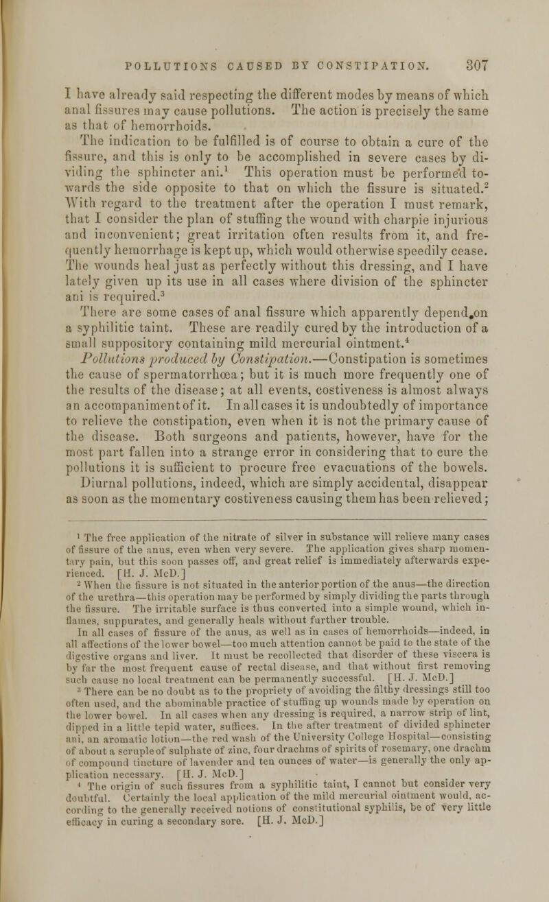 I have already said respecting the different modes by means of which anal fissures may cause pollutions. The action is precisely the same as that of hemorrhoids. The indication to be fulfilled is of course to obtain a cure of the fissure, and this is only to be accomplished in severe cases by di- viding the sphincter ani.1 Thi3 operation must be performe'd to- wards the side opposite to that on which the fissure is situated.2 With regard to the treatment after the operation I must remark, that I consider the plan of stuffing the wound with charpie injurious and inconvenient; great irritation often results from it, and fre- quently hemorrhage is kept up, which would otherwise speedily cease. The wounds heal just as perfectly without this dressing, and I have lately given up its use in all cases where division of the sphincter ani is required.3 There are some cases of anal fissure which apparently depend.on a syphilitic taint. These are readily cured by the introduction of a small suppository containing mild mercurial ointment.4 Pollutions produced by Constipation.—Constipation is sometimes the cause of spermatorrhoea; but it is much more frequently one of the results of the disease; at all events, costiveness is almost always an accornpanimentof it. Inallcasesit is undoubtedly of importance to relieve the constipation, even when it is not the primary cause of the disease. Both surgeons and patients, however, have for the most part fallen into a strange error in considering that to cure the pollutions it is sufficient to procure free evacuations of the bowels. Diurnal pollutions, indeed, which are simply accidental, disappear as soon as the momentary costiveness causing them has been relieved; 1 The free application of the nitrate of silver in substance -will relieve many cases of fissure of the anus, even when very severe. The application gives sharp momen- t a v pain, but this soon passes off, and great relief is immediately afterwards expe- rienced. [11. J. McD.] - When the fissure is not situated in the anterior portion of the anus—the direction of the urethra—this operation may be performed by simply dividing the parts through the fissure. The irritable surface is thus converted into a simple wound, which in- flames, suppurates, and generally heals without further trouble. In all cases of fissure of the anus, as well as in cases of hemorrhoids—indeed, in all affections of the lower bowel—too much attention cannot be paid to the state of the digestive organs and liver. It must be recollected that disorder of these viscera is by far the most frequent cause of rectal disease, and that without first removing such cause no local treatment can be permanently successful. [IT. J. McD.] :; There can be no doubt as to the propriety of avoiding the filthy dressings still too often used, and the abominable practice of stuffing up wounds made by operation on ver bowel. In all cases when any dressing is required, a narrow strip of lint, dipped in a little tepid water, suffices. In the after treatment of divided sphincter ani, an aromatic lotiun—the red wash of the University College Hospital—consisting of about a scruple of sulphate of zinc, four drachms of spirits of rosemary, one drachm apound tincture of lavender and ten ounces of water—is generally the only ap- plication necessary. [II. J. McD.] 1 The origin of such fissures from a syphilitic taint, I cannot but consider very doubtful. Certainly the local application of the mild mercurial ointment would, ac- cording to the generally received notions of constitutional syphilis, be of very little efficacy in curing a secondary sore. [H. J. McD.]