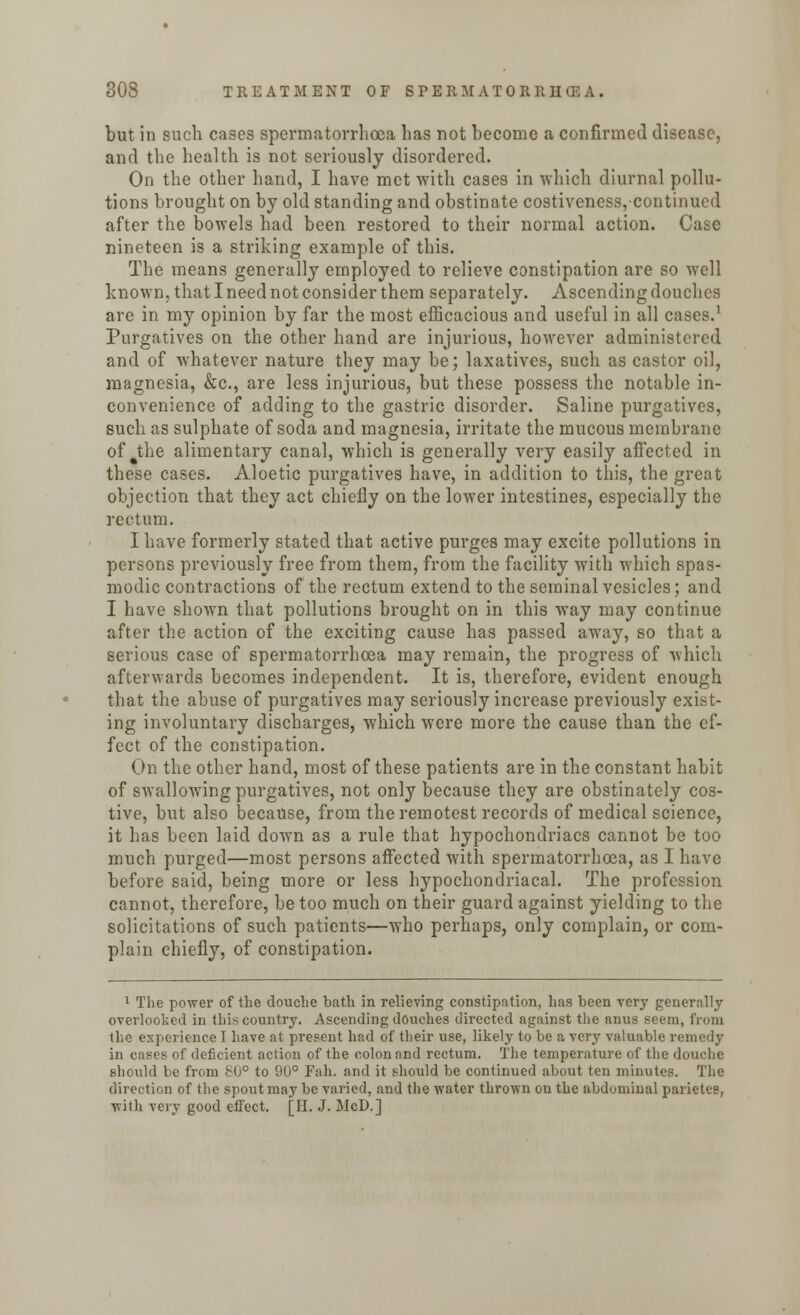 but in such cases spermatorrhoea has not become a confirmed disease, and the health is not seriously disordered. On the other hand, I have met with cases in which diurnal pollu- tions brought on by old standing and obstinate costiveness, continued after the bowels had been restored to their normal action. Case nineteen is a striking example of this. The means generally employed to relieve constipation are so well known, that I need not consider them separately. Ascending douches are in my opinion by far the most efficacious and useful in all cases.1 Purgatives on the other hand are injurious, however administered and of whatever nature they may be; laxatives, such as castor oil, magnesia, &c, are less injurious, but these possess the notable in- convenience of adding to the gastric disorder. Saline purgatives, such as sulphate of soda and magnesia, irritate the mucous membrane of the alimentary canal, which is generally very easily affected in these cases. Aloetic purgatives have, in addition to this, the great objection that they act chiefly on the lower intestines, especially the rectum. I have formerly stated that active purges may excite pollutions in persons previously free from them, from the facility with which spas- modic contractions of the rectum extend to the seminal vesicles; and I have shown that pollutions brought on in this way may continue after the action of the exciting cause has passed away, so that a serious case of spermatorrhoea may remain, the progress of which afterwards becomes independent. It is, therefore, evident enough that the abuse of purgatives may seriously increase previously exist- ing involuntary discharges, which were more the cause than the ef- fect of the constipation. On the other hand, most of these patients are in the constant habit of swallowing purgatives, not only because they are obstinately cos- tive, but also because, from the remotest records of medical science, it has been laid down as a rule that hypochondriacs cannot be too much purged—most persons affected with spermatorrhoea, as I have before said, being more or less hypochondriacal. The profession cannot, therefore, be too much on their guard against yielding to the solicitations of such patients—who perhaps, only complain, or com- plain chiefly, of constipation. 1 The power of the douche bath in relieving constipation, has been very generally overlooked in this country. Ascending douches directed against the anus seem, from the experience 1 have at present had of their use, likely to be a very valuable remedy in cases of deficient action of the colon and rectum. The temperature of the douche should be from £0° to 90° Fah. and it should be continued about ten minutes. The direction of the spout may be varied, and the water thrown on the abdominal parietes, with very good effect. [H. J. McD.]