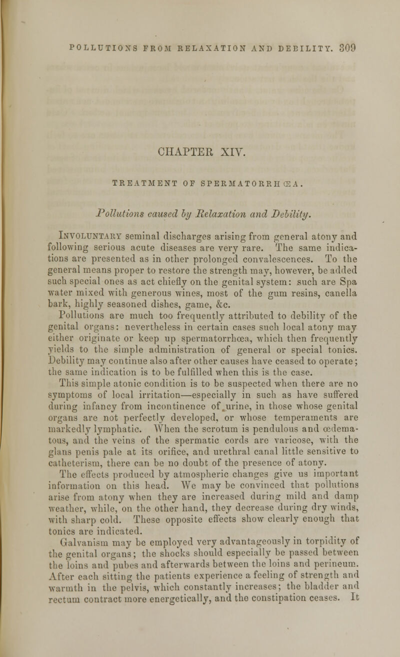 CHAPTER XIV. TREATMENT OF SPERMATORRHOEA Pollutions caused by Relaxation and Debility. Involuntary seminal discharges arising from general atony and following serious acute diseases are very rare. The same indica- tions are presented as in other prolonged convalescences. To the general means proper to restore the strength may, however, be added such special ones as act chiefly on the genital system: such are Spa water mixed with generous wines, most of the gum resins, canella bark, highly seasoned dishes, game, &c. Pollutions are much too frequently attributed to debility of the genital organs: nevertheless in certain cases such local atony may either originate or keep up spermatorrhoea, which then frequently yields to the simple administration of general or special tonics. Debility may continue also after other causes have ceased to operate; the same indication is to be fulfilled when this is the case. This simple atonic condition is to be suspected when there are no symptoms of local irritation—especially in such as have suffered during infancy from incontinence of,urine, in those whose genital organs arc not perfectly developed, or whose temperaments are markedly lymphatic. When the scrotum is pendulous and ©edema- tous, and the veins of the spermatic cords are varicose, with the glans penis pale at its orifice, and urethral canal little sensitive to catheterism, there can be no doubt of the presence of atony. The effects produced by atmospheric changes give us important information on this head. We may be convinced that pollutions arise from atony when they are increased during mild and damp weather, while, on the other hand, they decrease during dry winds, with sharp cold. These opposite effects show clearly enough that tonics are indicated. Galvanism may be employed very advantageously in torpidity of the genital organs; the shocks should especially be passed between the loins and pubes and afterwards between the loins and perineum. After each sitting the patients experience a feeling of strength and warmth in the pelvis, which constantly increases; the bladder and rectum contract more energetically, and the constipation ceases. It