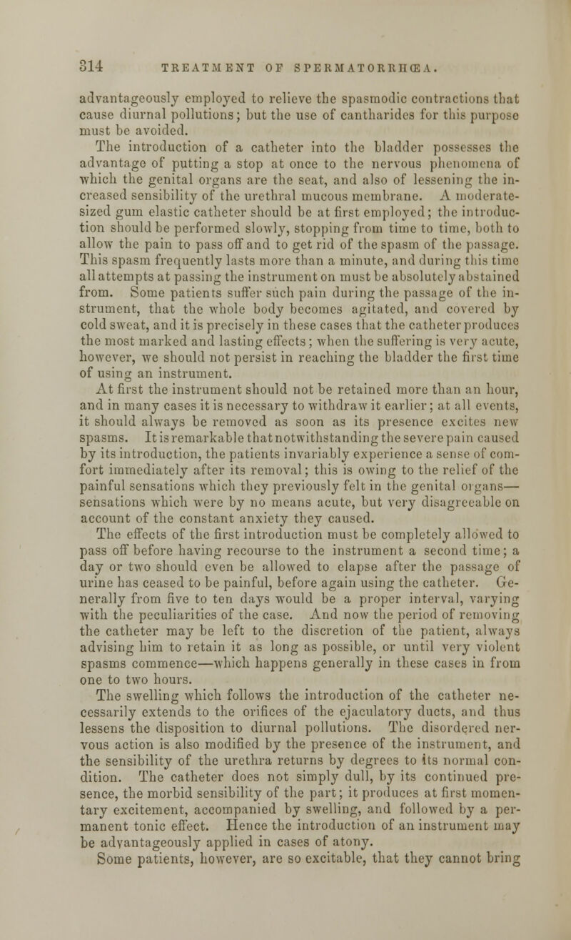advantageously employed to relieve the spasmodic contractions that cause diurnal pollutions; but the use of cantharidea for this pui | must be avoided. The introduction of a catheter into the bladder possesses the advantage of putting a stop at once to the nervous phenomena of which the genital organs are the seat, and also of lessening the in- creased sensibility of the urethral mucous membrane. A moderate- sized gum elastic catheter should be at first employed; the introduc- tion should be performed slowly, stopping from time to time, both to allow the pain to pass off and to get rid of the spasm of the passage. This spasm frequently lasts more than a minute, and during this time all attempts at passing the instrument on must be absolutely abstained from. Some patients suffer such pain during the passage of the in- strument, that the whole body becomes agitated, and covered by cold sweat, and it is precisely in these cases that the catheter produces the most marked and lasting effects; when the suffering is very aeute, however, we should not persist in reaching the bladder the first time of using an instrument. At first the instrument should not be retained more than an hour, and in many cases it is necessary to withdraw it earlier; at all events, it should always be removed as soon as its presence excites new spasms. It is remarkable that notwithstanding the severe pain caused by its introduction, the patients invariably experience a sense of com- fort immediately after its removal; this is owing to the relief of the painful sensations which they previously felt in the genital organs— sensations which were by no means acute, but very disagreeable on account of the constant anxiety they caused. The effects of the first introduction must be completely allowed to pass off before having recourse to the instrument a second time; a day or two should even be allowed to elapse after the passage of urine has ceased to be painful, before again using the catheter. Ge- nerally from five to ten days would be a proper interval, varying with the peculiarities of the case. And now the period of removing the catheter may be left to the discretion of the patient, always advising him to retain it as long as possible, or until very violent spasms commence—which happens generally in these cases in from one to two hours. The swelling which follows the introduction of the catheter ne- cessarily extends to the orifices of the ejaculatory ducts, and thus lessens the disposition to diurnal pollutions. The disordered ner- vous action is also modified by the presence of the instrument, and the sensibility of the urethra returns by degrees to its normal con- dition. The catheter does not simply dull, by its continued pre- sence, the morbid sensibility of the part; it produces at first momen- tary excitement, accompanied by swelling, and followed by a per- manent tonic effect. Hence the introduction of an instrument may be advantageously applied in cases of atony. Some patients, however, are so excitable, that they cannot bring