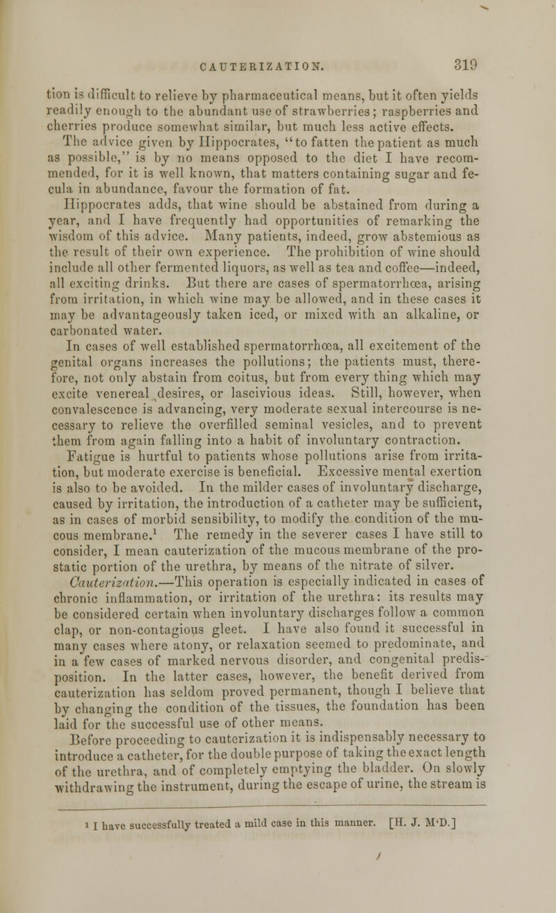 tion is difficult to relieve by pharmaceutical means, but it often yields readily enough to the abundant use of strawberries; raspberries and cherries produce somewhat similar, but much less active effects. The advice given by Hippocrates, to fatten the patient as much as possible, is by no means opposed to the diet I have recom- mended, for it is well known, that matters containing sugar and fe- cula in abundance, favour the formation of fat. Hippocrates adds, that wine should be abstained from during a year, and I have frequently had opportunities of remarking the wisdom of this advice. Many patients, indeed, grow abstemious as the result of their own experience. The prohibition of wine should include all other fermented liquors, as well as tea and coffee—indeed, all exciting drinks. But there are cases of spermatorrhoea, arising from irritation, in which wine may be allowed, and in these cases it may be advantageously taken iced, or mixed with an alkaline, or carbonated water. In cases of well established spermatorrhoea, all excitement of the genital organs increases the pollutions; the patients must, there- fore, not only abstain from coitus, but from every thing which may excite venereal ^desires, or lascivious ideas. Still, however, when convalescence is advancing, very moderate sexual intercourse is ne- cessary to relieve the overfilled seminal vesicles, and to prevent them from again falling into a habit of involuntary contraction. Fatigue is hurtful to patients whose pollutions arise from irrita- tion, but moderate exercise is beneficial. Excessive mental exertion is also to be avoided. In the milder cases of involuntary discharge, caused by irritation, the introduction of a catheter may be sufficient, as in cases of morbid sensibility, to modify the condition of the mu- cous membrane.1 The remedy in the severer cases I have still to consider, I mean cauterization of the mucous membrane of the pro- static portion of the urethra, by means of the nitrate of silver. Cauterization.—This operation is especially indicated in cases of chronic inflammation, or irritation of the urethra: its results may be considered certain when involuntary discharges follow a common clap, or non-contagious gleet. I have also found it successful in many cases where atony, or relaxation seemed to predominate, and in a few cases of marked nervous disorder, and congenital predis- position. In the latter cases, however, the benefit derived from cauterization has seldom proved permanent, though I believe that by changing the condition of the tissues, the foundation has been laid for the successful use of other means. Before proceeding to cauterization it is indispensably necessary to introduce a catheter, for the double purpose of taking the exact length of the urethra, and of completely emptying the bladder. On slowly withdrawing the instrument, during the escape of urine, the stream is i I have successfully treated a mild case in this manner. [II. J. M'D.]
