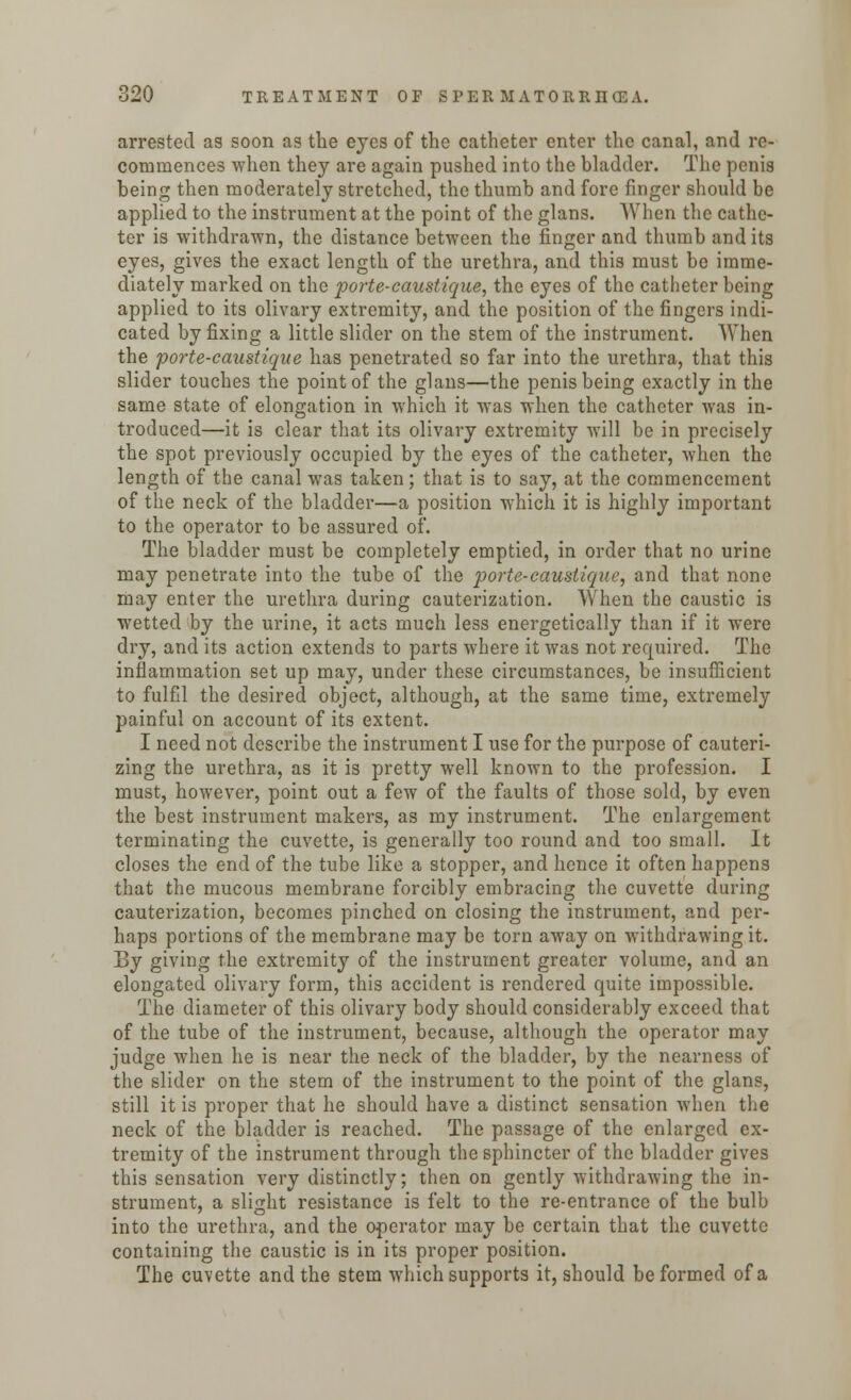 arrested as soon as the eyes of the catheter enter the canal, and re- commences when they are again pushed into the bladder. The penis being then moderately stretched, the thumb and fore finger should be applied to the instrument at the point of the glans. When the cathe- ter is withdrawn, the distance between the finger and thumb and its eyes, gives the exact length of the urethra, and this must be imme- diately marked on the porte-caustique, the eyes of the catheter being applied to its olivary extremity, and the position of the fingers indi- cated by fixing a little slider on the stem of the instrument. When the porte-caustique has penetrated so far into the urethra, that this slider touches the point of the glans—the penis being exactly in the same state of elongation in which it was when the catheter was in- troduced—it is clear that its olivary extremity will be in precisely the spot previously occupied by the eyes of the catheter, when the length of the canal was taken; that is to say, at the commencement of the neck of the bladder—a position which it is highly important to the operator to be assured of. The bladder must be completely emptied, in order that no urine may penetrate into the tube of the porte-caustique, and that none may enter the urethra during cauterization. When the caustic is wetted by the urine, it acts much less energetically than if it were dry, and its action extends to parts where it was not required. The inflammation set up may, under these circumstances, be insufficient to fulfil the desired object, although, at the same time, extremely painful on account of its extent. I need not describe the instrument I use for the purpose of cauteri- zing the urethra, as it is pretty well known to the profession. I must, however, point out a few of the faults of those sold, by even the best instrument makers, as my instrument. The enlargement terminating the cuvette, is generally too round and too small. It closes the end of the tube like a stopper, and hence it often happens that the mucous membrane forcibly embracing the cuvette during cauterization, becomes pinched on closing the instrument, and per- haps portions of the membrane may be torn away on withdrawing it. By giving the extremity of the instrument greater volume, and an elongated olivary form, this accident is rendered quite impossible. The diameter of this olivary body should considerably exceed that of the tube of the instrument, because, although the operator may judge when he is near the neck of the bladder, by the nearness of the slider on the stem of the instrument to the point of the glans, still it is proper that he should have a distinct sensation when the neck of the bladder is reached. The passage of the enlarged ex- tremity of the instrument through the sphincter of the bladder gives this sensation very distinctly; then on gently withdrawing the in- strument, a slight resistance is felt to the re-entrance of the bulb into the urethra, and the operator may be certain that the cuvette containing the caustic is in its proper position. The cuvette and the stem which supports it, should be formed of a