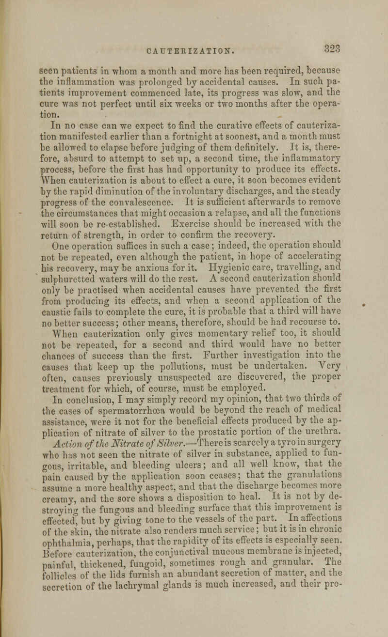 seen patients in whom a month and more has been required, because the inflammation was prolonged by accidental causes. In such pa- tients improvement commenced late, its progress was slow, and the cure was not perfect until six weeks or two months after the opera- tion. In no case can we expect to find the curative effects of cauteriza- tion manifested earlier than a fortnight at soonest, and a month must be allowed to elapse before judging of them definitely. It is, there- fore, absurd to attempt to set up, a second time, the inflammatory process, before the first has had opportunity to produce its effects. When cauterization is about to effect a cure, it soon becomes evident by the rapid diminution of the involuntary discharges, and the steady progress of the convalescence. It is sufficient afterwards to remove the circumstances that might occasion a relapse, and all the functions will soon be re-established. Exercise should be increased with the return of strength, in order to confirm the recovery. One operation suffices in such a case; indeed, the operation should not be repeated, even although the patient, in hope of accelerating his recovery, may be anxious for it. Hygienic care, travelling, and sulphuretted waters will do the rest. A second cauterization should only be practised when accidental causes have prevented the first from producing its effects, and when a second application of the caustic fails to complete the cure, it is probable that a third will have no better success; other means, therefore, should be had recourse to. When cauterization only gives momentary relief too, it should not be repeated, for a second and third would have no better chances of success than the first. Further investigation into the causes that keep up the pollutions, must be undertaken. Very often, causes previously unsuspected are discovered, the proper treatment for which, of course, must be employed. In conclusion, I may simply record my opinion, that two thirds of the cases of spermatorrhoea would be beyond the reach of medical assistance, were it not for the beneficial effects produced by the ap- plication of nitrate of silver to the prostatic portion of the urethra. Action of the Nitrate of Silver.—There is scarcely a tyro in surgery who has not seen the nitrate of silver in substance, applied to fun- gous, irritable, and bleeding ulcers; and all well know, that the pain caused by the application soon ceases; that the granulations assume a more healthy aspect, and that the discharge becomes more creamy, and the sore shows a disposition to heal. It is not by de- stroying the fungous and bleeding surface that this improvement is effected but by giving tone to the vessels of the part. ^ In affections of the skin, the nitrate also renders much service; but it is in chronic ophthalmia, perhaps, that the rapidity of its effects is especially seen. Before cauterization, the conjunctival mucous membrane is injected, painful, thickened, fungoid, sometimes rough and granular. The follicles of the lids furnish an abundant secretion of matter, and the secretion of the lachrymal glands is much increased, and their pro-