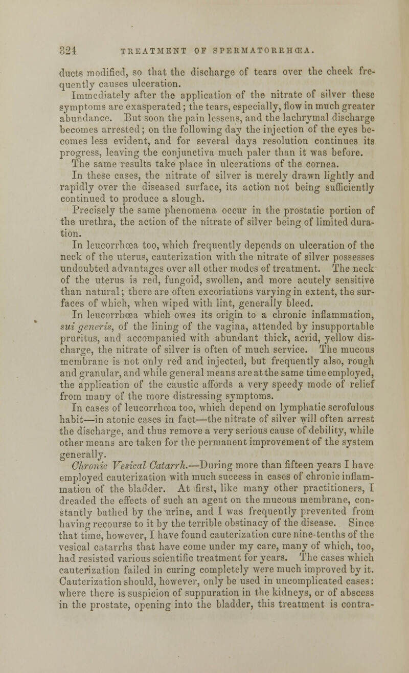 ducts modified, so that the discharge of tears over the cheek fre- quently causes ulceration. Immediately after the application of the nitrate of silver these symptoms are exasperated; the tears, especially, flow in much greater abundance. But soon the pain lessons, and the lachrymal discharge becomes arrested; on the follovnng day the injection of the eyes be- comes less evident, and for several days resolution continues its progress, leaving the conjunctiva much paler than it was before. The same results take place in ulcerations of the cornea. In these cases, the nitrate of silver is merely drawn lightly and rapidly over the diseased surface, its action not being sufficiently continued to produce a slough. Precisely the same phenomena occur in the prostatic portion of the urethra, the action of the nitrate of silver being of limited dura- tion. In leucorrhcea too, which frequently depends on ulceration of the neck of the uterus, cauterization with the nitrate of silver possesses undoubted advantages over all other modes of treatment. The neck of the uterus is red, fungoid, swollen, and more acutely sensitive than natural; there are often excoriations varying in extent, the sur- faces of which, when wiped with lint, generally bleed. In leucorrhcea which owes its origin to a chronic inflammation, sui generis, of the lining of the vagina, attended by insupportable pruritus, and accompanied with abundant thick, acrid, yellow dis- charge, the nitrate of silver is often of much service. The mucous membrane is not only red and injected, but frequently also, rough and granular, and while general means are at the same time employed, the application of the caustic affords a very speedy mode of relief from many of the more distressing symptoms. In cases of leucorrhcea too, which depend on lymphatic scrofulous habit—in atonic cases in fact—the nitrate of silver will often arrest the discharge, and thus remove a very serious cause of debility, while other means are taken for the permanent improvement of the system generally. Chronic Vesical Catarrh.—During more than fifteen years I have employed cauterization with much success in cases of chronic inflam- mation of the bladder. At first, like many other practitioners, I dreaded the effects of such an agent on the mucous membrane, con- stantly bathed by the urine, and I was frequently prevented from having recourse to it by the terrible obstinacy of the disease. Since that time, however, I have found cauterization cure nine-tenths of the vesical catarrhs that have come under my care, many of which, too, had resisted various scientific treatment for years. The cases which cauterization failed in curing completely were much improved by it. Cauterization should, however, only be used in uncomplicated cases: where there is suspicion of suppuration in the kidneys, or of abscess in the prostate, opening into the bladder, this treatment is contra-