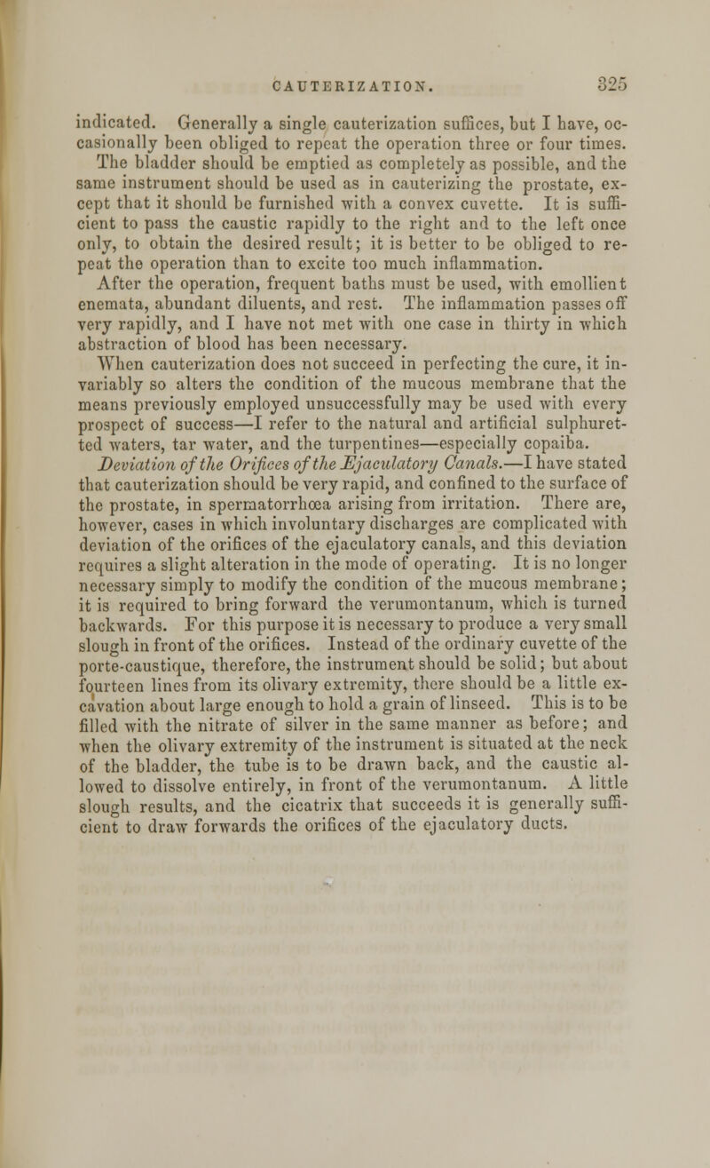 indicated. Generally a single cauterization suffices, but I have, oc- casionally been obliged to repeat the operation three or four times. The bladder should be emptied as completely as possible, and the same instrument should be used as in cauterizing the prostate, ex- cept that it should be furnished with a convex cuvette. It is suffi- cient to pass the caustic rapidly to the right and to the left once only, to obtain the desired result; it is better to be obliged to re- peat the operation than to excite too much inflammation. After the operation, frequent baths must be used, with emollient enemata, abundant diluents, and rest. The inflammation passes off very rapidly, and I have not met with one case in thirty in which abstraction of blood has been necessary. When cauterization does not succeed in perfecting the cure, it in- variably so alters the condition of the mucous membrane that the means previously employed unsuccessfully may be used with every prospect of success—I refer to the natural and artificial sulphuret- ted waters, tar water, and the turpentines—especially copaiba. Deviation of the Orifices of the Ejaculatory Canals.—I have stated that cauterization should be very rapid, and confined to the surface of the prostate, in spermatorrhoea arising from irritation. There are, however, cases in which involuntary discharges are complicated with deviation of the orifices of the ejaculatory canals, and this deviation requires a slight alteration in the mode of operating. It is no longer necessary simply to modify the condition of the mucous membrane; it is required to bring forward the verumontanum, which is turned backwards. For this purpose it is necessary to produce a very small slough in front of the orifices. Instead of the ordinary cuvette of the porte-caustique, therefore, the instrument should be solid; but about fourteen lines from its olivary extremity, there should be a little ex- cavation about large enough to hold a grain of linseed. This is to be filled with the nitrate of silver in the same manner as before; and when the olivary extremity of the instrument is situated at the neck of the bladder, the tube is to be drawn back, and the caustic al- lowed to dissolve entirely, in front of the verumontanum. A little slough results, and the cicatrix that succeeds it is generally suffi- cient to draw forwards the orifices of the ejaculatory ducts.