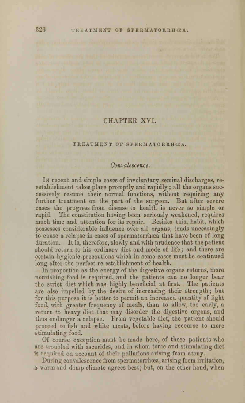 CHAPTER XVI. TREATMENT OF SPERMATORRHEA. Convalescence. In recent and simple cases of involuntary seminal discharges, re- establishment takes place promptly and rapidly ; all the organs suc- cessively resume their normal functions, without requiring any further treatment on the part of the surgeon. But after severe cases the progress from disease to health is never so simple or rapid. The constitution having been seriously weakened, requires much time and attention for its repair. Besides this, habit, which possesses considerable influence over all organs, tends unceasingly to cause a relapse in cases of spermatorrhoea that have been of long duration. It is, therefore, slowly and with prudence that the patient should return to his ordinary diet and mode of life; and there are certain hygienic precautions which in some cases must be continued long after the perfect re-establishment of health. In proportion as the energy of the digestive organs returns, more nourishing food is required, and the patients can no longer bear the strict diet which was highly beneficial at first. The patients are also impelled by the desire of increasing their strength; but for this purpose it is better to permit an increased quantity of light food, with greater frequency of meals, than to allow, too early, a return to heavy diet that may disorder the digestive organs, and thus endanger a relapse. From vegetable diet, the patient should proceed to fish and white meats, before having recourse to more stimulating food. Of course exception must be made here, of those patients who are troubled with ascarides, and in whom tonic and stimulating diet is required on account of their pollutions arising from atony. During convalescence from spermatorrhoea, arising from irritation, a warm and clamp climate agrees best; but, on the other hand, when
