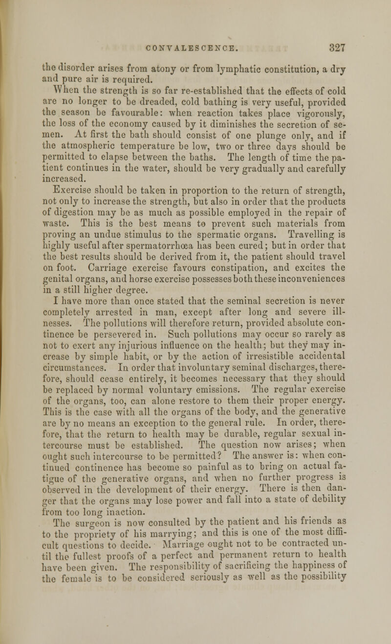 the disorder arises from atony or from lymphatic constitution, a dry and pure air is required. When the strength is so far re-established that the effects of cold are no longer to be dreaded, cold bathing is very useful, provided the season be favourable: when reaction takes place vigorously, the loss of the economy caused by it diminishes the secretion of se- men. At first the bath should consist of one plunge only, and if the atmospheric temperature be low, two or three days should be permitted to elapse between the baths. The length of time the pa- tient continues in the water, should be very gradually and carefully increased. Exercise should be taken in proportion to the return of strength, not only to increase the strength, but also in order that the products of digestion may be as much as possible employed in the repair of waste. This is the best means to prevent such materials from proving an undue stimulus to the spermatic organs. Travelling is highly useful after spermatorrhoea has been cured; but in order that the best results should be derived from it, the patient should travel on foot. Carriage exercise favours constipation, and excites the genital organs, and horse exercise possesses both these inconveniences in a still higher degree. I have more than once stated that the seminal secretion is never completely arrested in man, except after long and severe ill- nesses. The pollutions will therefore return, provided absolute con- tinence be persevered in. Such pollutions may occur so rarely as not to exert any injurious influence on the health; but they may in- crease by simple habit, or by the action of irresistible accidental circumstances. In order that involuntary seminal discharges, there- fore, should cease entirely, it becomes necessary that they should be replaced by normal voluntary emissions. The regular exercise of the organs, too, can alone restore to them their proper energy. This is the case with all the organs of the body, and the generative are by no means an exception to the general rule. In order, there- fore, that the return to health may be durable, regular sexual in- tercourse must be established. The question now arises; when ought such intercourse to be permitted? The answer is: when con- tinued continence has become so painful as to bring on actual fa- tigue of the generative organs, and when no further progress is observed in the development of their energy. There is then dan- ger that the organs may lose power and fall into a state of debility from too long inaction. The surgeon is now consulted by the patient and his friends as to the propriety of his marrying; and this is one of the most diffi- cult questions to decide. Marriage ought not to be contracted un- til the fullest proofs of a perfect and permanent return to_ health have been given. The responsibility of sacrificing the happiness of the female is to be considered seriously as well as the possibility