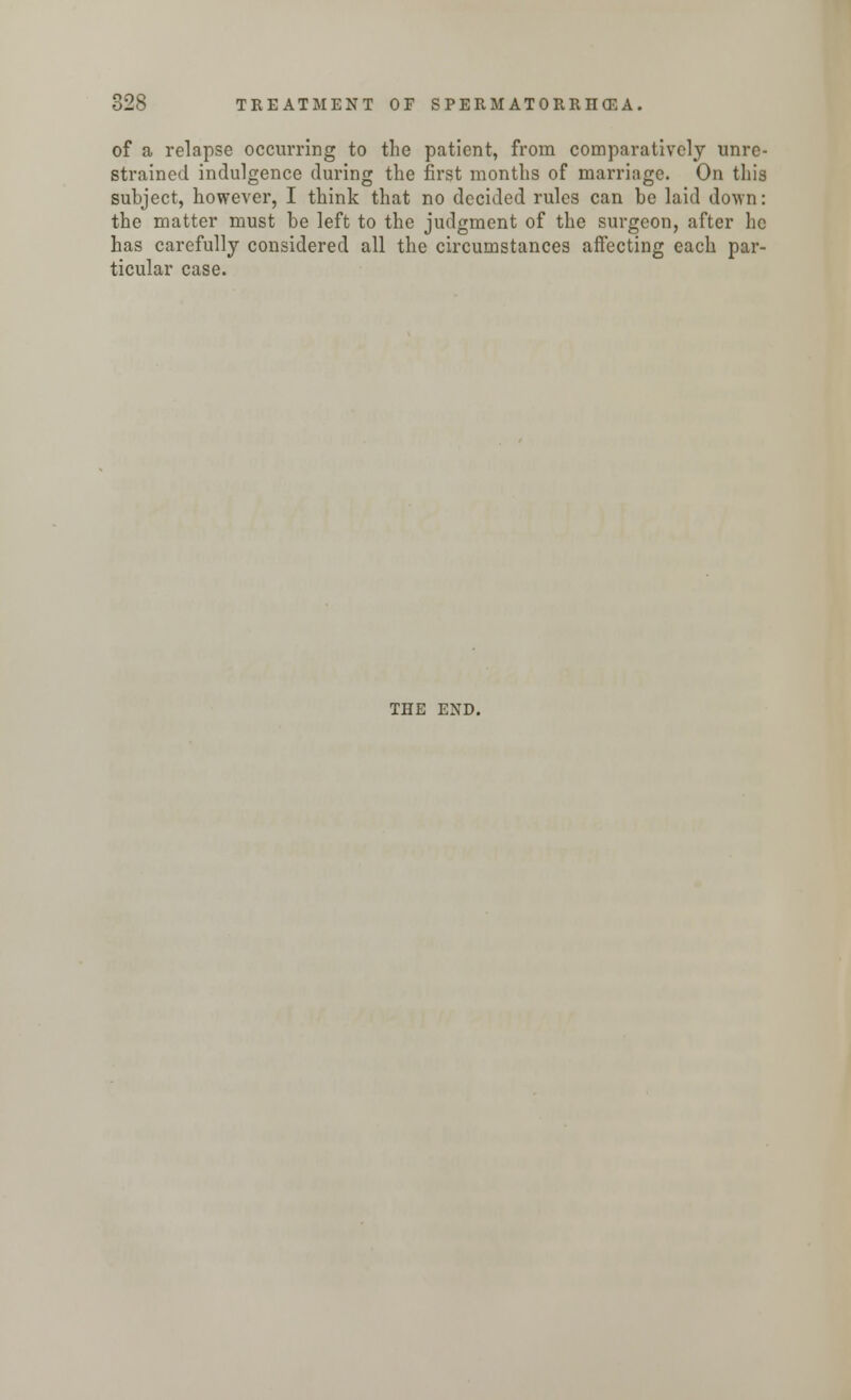 of a relapse occurring to the patient, from comparatively unre- strained indulgence during the first months of marriage. On this subject, however, I think that no decided rules can be laid doYvn: the matter must be left to the judgment of the surgeon, after he has carefully considered all the circumstances affecting each par- ticular case. THE END.