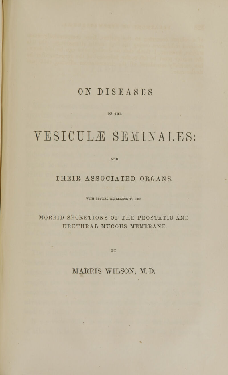 ON DISEASES VESICUUE SEMINALES: THEIR ASSOCIATED ORGANS. WITH SPECIAL REFERENCE TO THE MORBID SECRETIONS OF THE PROSTATIC AND URETHRAL MUCOUS MEMBRANE. MARRIS WILSON, M.D.