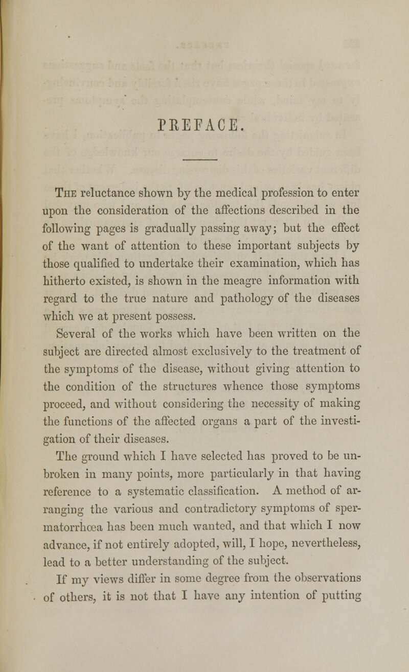 PREFACE. The reluctance shown by the medical profession to enter upon the consideration of the affections described in the following pages is gradually passing away; but the effect of the want of attention to these important subjects by those qualified to undertake their examination, which has hitherto existed, is shown in the meagre information with regard to the true nature and pathology of the diseases which we at present possess. Several of the works which have been written on the subject are directed almost exclusively to the treatment of the symptoms of the disease, without giving attention to the condition of the structures whence those symptoms proceed, and without considering the necessity of making the functions of the affected organs a part of the investi- gation of their diseases. The ground which I have selected has proved to be un- broken in many points, more particularly in that having reference to a systematic classification. A method of ar- ranging the various and contradictory symptoms of sper- matorrhoea has been much wanted, and that which I now advance, if not entirely adopted, will, I hope, nevertheless, lead to a better understanding of the subject. If my views differ in some degree from the observations of others, it is not that I have any intention of putting