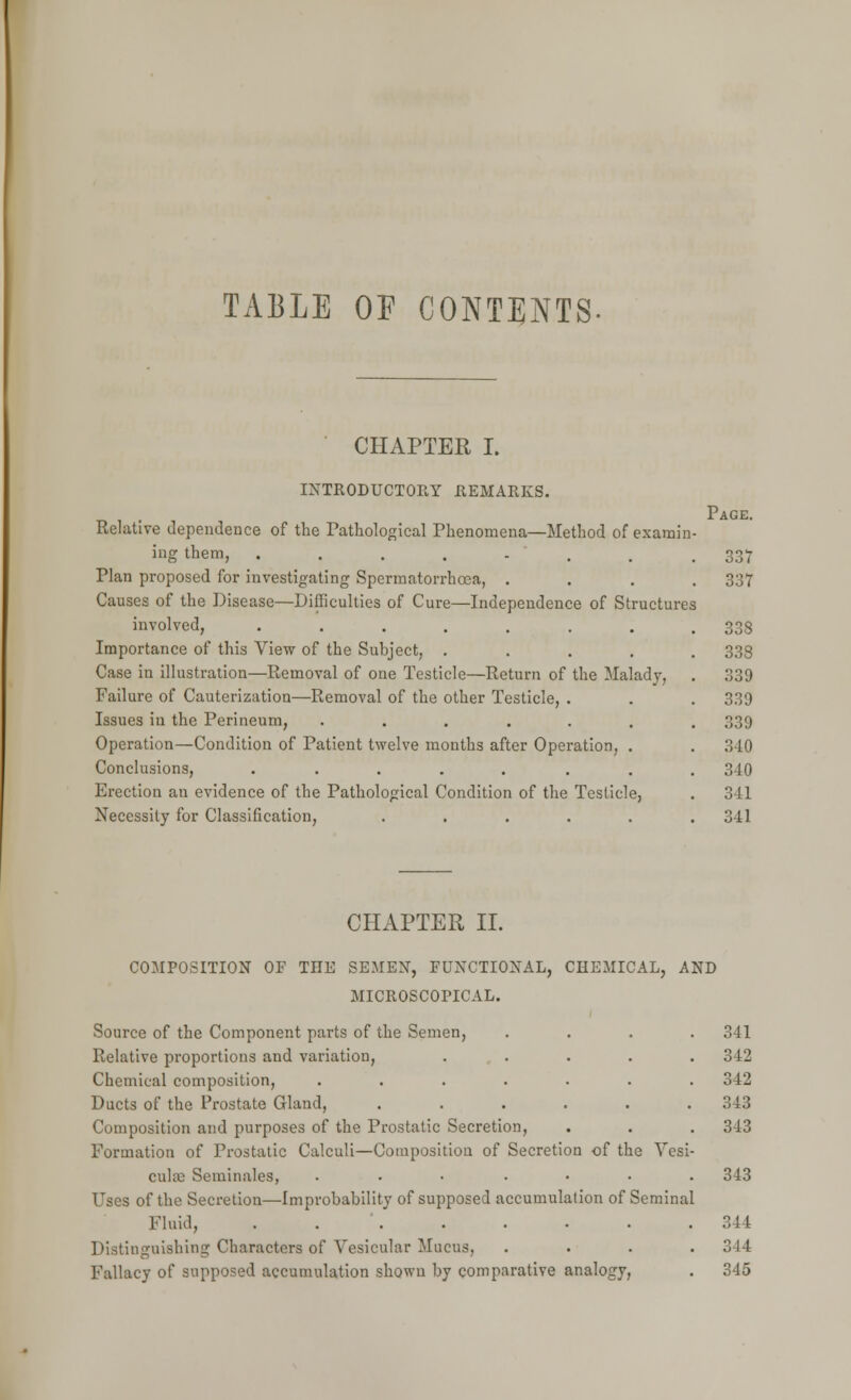 TABLE OF CONTENTS CHAPTER I. INTRODUCTORY REMARKS. Relative dependence of the Pathological Phenomena—Method of examin ing them, ....... Plan proposed for investigating Spermatorrhoea, . Causes of the Disease—Difficulties of Cure—Independence of Structures involved, ....... Importance of this View of the Subject, .... Case in illustration—Removal of one Testicle—Return of the Malady, Failure of Cauterization—Removal of the other Testicle, . Issues in the Perineum, ...... Operation—Condition of Patient twelve mouths after Operation, . Conclusions, ....... Erection an evidence of the Pathological Condition of the Testicle, Necessity for Classification, ..... Page. 337 337 338 338 339 339 339 340 340 3 11 341 CHAPTER II. COMPOSITION OF THE SEMEN, FUNCTIONAL, CHEMICAL, AND MICROSCOPICAL. Source of the Component parts of the Semen, .... 341 Relative proportions and variation, ..... 342 Chemical composition, ....... 342 Ducts of the Prostate Gland, ...... 343 Composition and purposes of the Prostatic Secretion, . . . 343 Formation of Prostatic Calculi—Composition of Secretion of the Vesi- cular; Seminales, ....... 343 Uses of the Secretion—Improbability of supposed accumulation of Seminal Fluid, 344 Distinguishing Characters of Vesicular Mucus, .... 314 Fallacy of supposed accumulation shown by comparative analogy, . 345