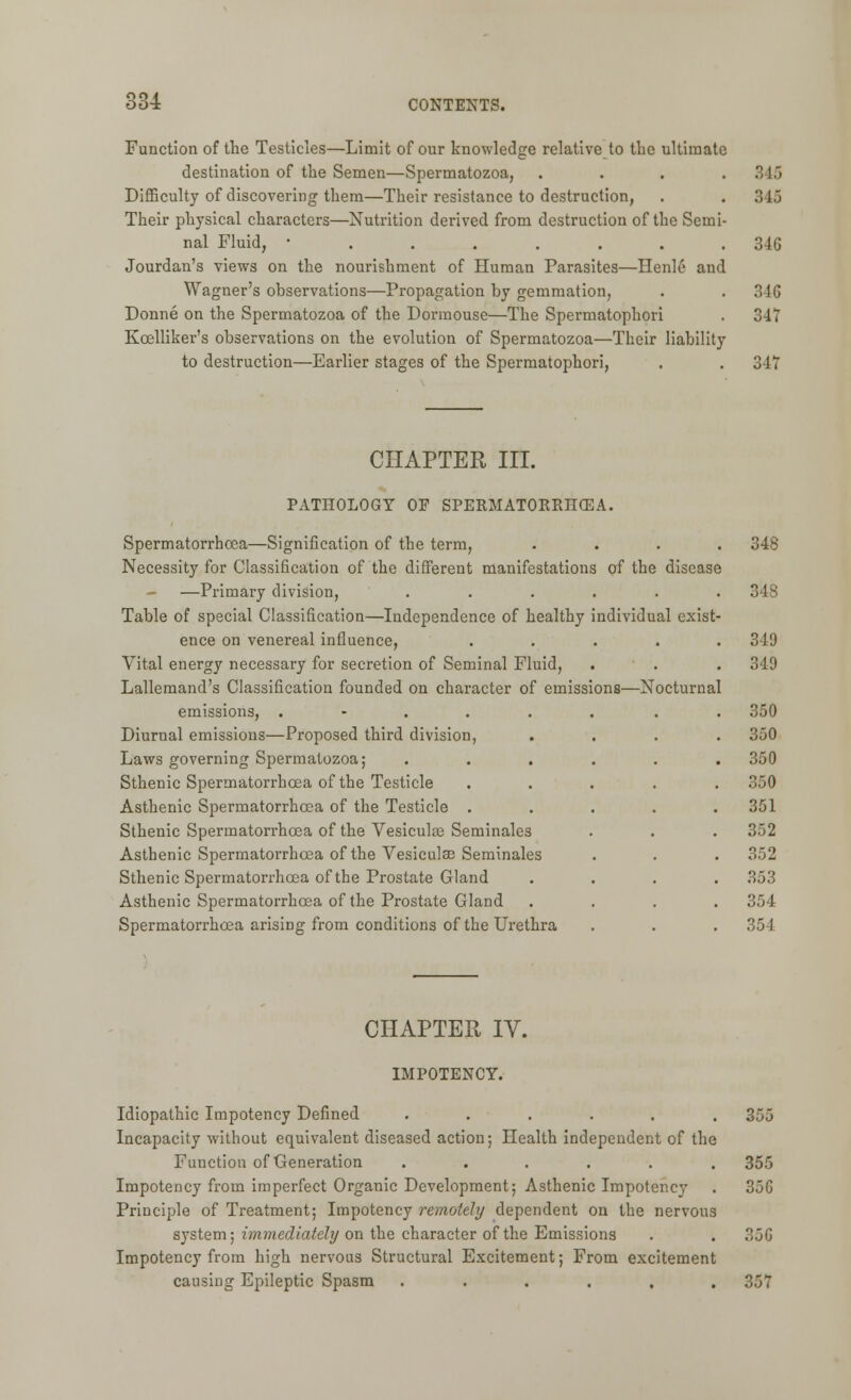 Function of the Testicles—Limit of our knowledge relative to the ultimate destination of the Semen—Spermatozoa, . . . .346 Difficulty of discovering them—Their resistance to destruction, . . 346 Their physical characters—Nutrition derived from destruction of the Semi- nal Fluid, 346 Jourdan's views on the nourishment of Human Parasites—Henle and Wagner's observations—Propagation by gemmation, . . 346 Donne on the Spermatozoa of the Dormouse—The Spermatophori . 34T Kcelliker's observations on the evolution of Spermatozoa—Their liability to destruction—Earlier stages of the Spermatophori, . . 347 CHAPTER III. PATHOLOGY OF SPERMATORRHOEA. Spermatorrhoea—Signification of the term, .... 348 Necessity for Classification of the different manifestations of the disease - —Primary division, ...... 348 Table of special Classification—Independence of healthy individual exist- ence on venereal influence, ..... 349 Vital energy necessary for secretion of Seminal Fluid, . . . 349 Lallemand's Classification founded on character of emissions—Nocturnal emissions, ...... . . 350 Diurnal emissions—Proposed third division, .... 350 Laws governing Spermatozoa; ...... 350 Sthenic Spermatorrhoea of the Testicle ..... 350 Asthenic Spermatorrhoea of the Testicle ..... 351 Sthenic Spermatorrhoea of the Vesiculae Seminales . . . 352 Asthenic Spermatorrhoea of the Vesiculae Seminales . . . 352 Sthenic Spermatorrhoea of the Prostate Gland .... 353 Asthenic Spermatorrhoea of the Prostate Gland .... 354 Spermatorrhoea arising from conditions of the Urethra . . . 354 CHAPTER IV. IMPOTENCY. Idiopathic Impotency Defined ...... 355 Incapacity without equivalent diseased action; Health independent of the Function of Generation ...... 355 Impotency from imperfect Organic Development; Asthenic Impotency . 35G Principle of Treatment; Impotency remotely dependent on the nervous system; immediately on the character of the Emissions . . 366 Impotency from high nervous Structural Excitement; From excitement causing Epileptic Spasm . . . . . .357
