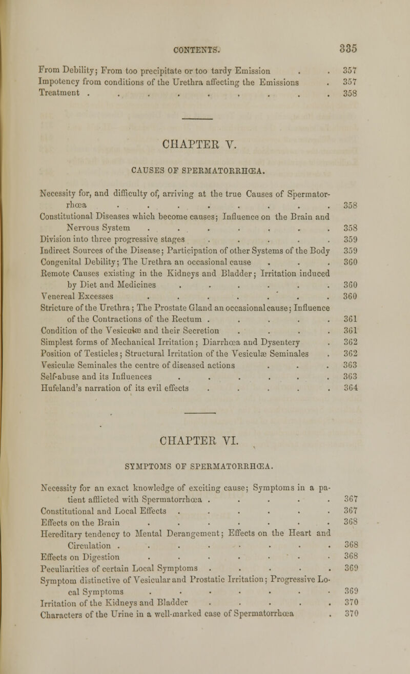 From Debility; From too precipitate or too tardy Emission . . 357 Impotency from conditions of the Urethra affecting the Emissions . 357 Treatment ......... 358 CHAPTER V. CAUSES OF SPERMATORRHEA. Necessity for, and difficulty of, arriving at the true Causes of Spermator- rhoea ........ 358 Constitutional Diseases which become causes; Influence on the Brain and Nervous System ....... 358 Division into three progressive stages ..... 359 Indirect Sources of the Disease; Participation of other Systems of the Body 359 Congenital Debility; The Urethra an occasional cause . . . 360 Remote Causes existing in the Kidneys and Bladder; Irritation induced by Diet and Medicines ...... 3G0 Venereal Excesses ....... 360 Stricture of the Urethra; The Prostate Gland an occasional cause; Influence of the Contractions of the Rectum ..... 361 Condition of the Vesicute and their Secretion .... 361 Simplest forms of Mechanical Irritation; Diarrhoea and Dysentery . 362 Position of Testicles; Structural Irritation of the Vesiculae Seminales . 362 Vesiculae Seminales the centre of diseased actions . . . 363 Self-abuse and its Influences ...... 363 Hufeland's narration of its evil effects ..... 364 CHAPTER VI. SYMPTOMS OF SPERMATORRHEA. Necessity for an exact knowledge of exciting cause; Symptoms in a pa- tient afflicted with Spermatorrhoea . Constitutional and Local Effects Effects on the Brain .... Hereditary tendency to Mental Derangement; Effects on Circulation . Effects on Digestion .... Peculiarities of certain Local Symptoms . Symptom distinctive of Vesicular and Prostatic Irritation: cal Symptoms .... Irritation of the Kidneys and Bladder Characters of the Urine in a well-marked case of Spermatorrhoea OU 1 367 368 the Heart and . 368 368 . 369 Progressive Lo- 369 . 370 orrhosa 370