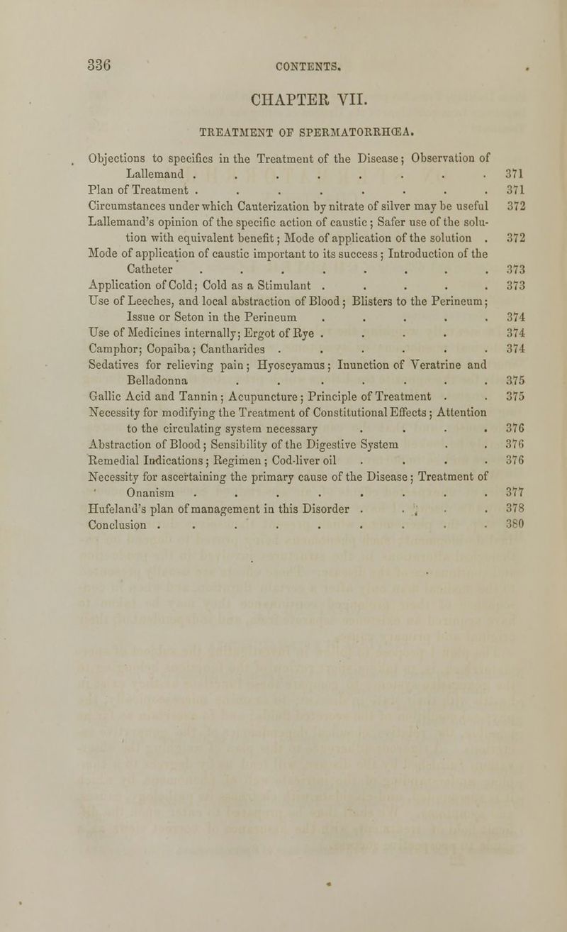 CHAPTER VII. TREATMENT OF SPERMATORRHOEA. Objections to specifics in the Treatment of the Disease; Observation of Lallemand ....... Plan of Treatment ....... Circumstances under which Cauterization by nitrate of silver may be useful ;;72 Lallemand's opinion of the specific action of caustic ; Safer use of the solu tion with equivalent benefit; Mode of application of the solution Mode of application of caustic important to its success; Introduction of the Catheter ....... Application of Cold; Cold as a Stimulant .... Use of Leeches, and local abstraction of Blood; Blisters to the Perineum Issue or Seton in the Perineum .... Use of Medicines internally; Ergot of Rye .... Camphor; Copaiba; Cantharides ..... Sedatives for relieving pain; Hyoscyamus; Inunction of Veratrine and Belladonna . . .... Gallic Acid and Tannin; Acupuncture; Principle of Treatment . Necessity for modifying the Treatment of Constitutional Effects; Attention to the circulating system necessary Abstraction of Blood; Sensibility of the Digestive System Remedial Indications; Regimen ; Cod-liver oil . Necessity for ascertaining the primary cause of the Disease; Treatment of Onanism ........ 377 Hufeland's plan of management in this Disorder . . , . 378 Conclusion ......... 380 371 371 372 373 373 374 374 374 375 375 37G 376 376