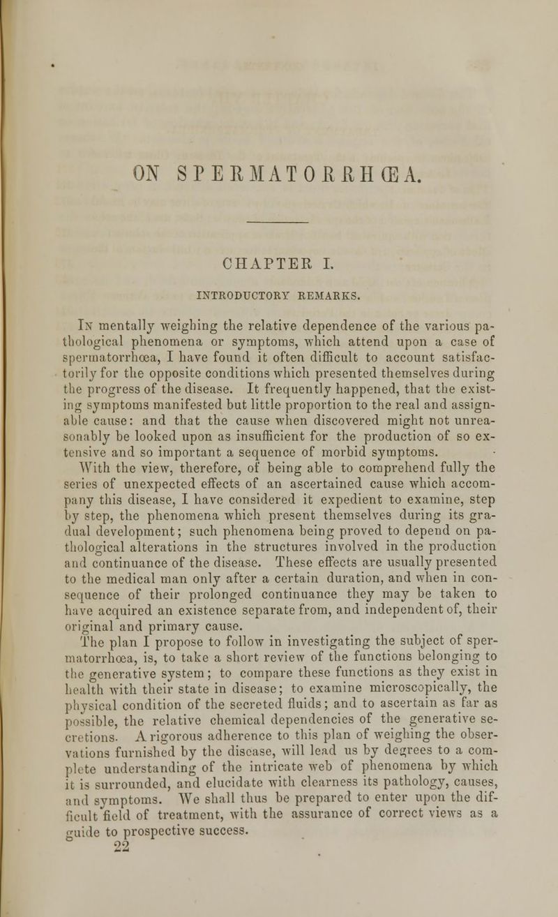 ON SPERMATORRHEA. CHAPTER I. INTRODUCTORY REMARKS. In mentally weighing the relative dependence of the various pa- thological phenomena or symptoms, which attend upon a case of spermatorrhoea, I have found it often difficult to account satisfac- torily for the opposite conditions which presented themselves during the progress of the disease. It frequently happened, that the exist- ing symptoms manifested but little proportion to the real and assign- able cause: and that the cause when discovered might not unrea- sonably be looked upon as insufficient for the production of so ex- tensive and so important a sequence of morbid symptoms. With the view, therefore, of being able to comprehend fully the series of unexpected effects of an ascertained cause which accom- pany this disease, I have considered it expedient to examine, step by step, the phenomena which present themselves during its gra- dual development; such phenomena being proved to depend on pa- thological alterations in the structures involved in the production and continuance of the disease. These effects are usually presented to the medical man only after a certain duration, and when in con- sequence of their prolonged continuance they may be taken to have acquired an existence separate from, and independent of, their original and primary cause. The plan I propose to follow in investigating the subject of sper- matorrhoea, is, to take a short review of the functions belonging to the generative system; to compare these functions as they exist in health with their state in disease; to examine microscopically, the ical condition of the secreted fluids; and to ascertain as far as possible, the relative chemical dependencies of the generative se- cretions. A rigorous adherence to this plan of weighing the obser- vations furnished by the disease, will lead us by degrees to a com- plete understanding of the intricate web of phenomena by which it is surrounded, and elucidate with clearness its pathology, causes, and symptoms. We shall thus be prepared to enter upon the dif- ficult field of treatment, with the assurance of correct views as a <niide to prospective success. 22