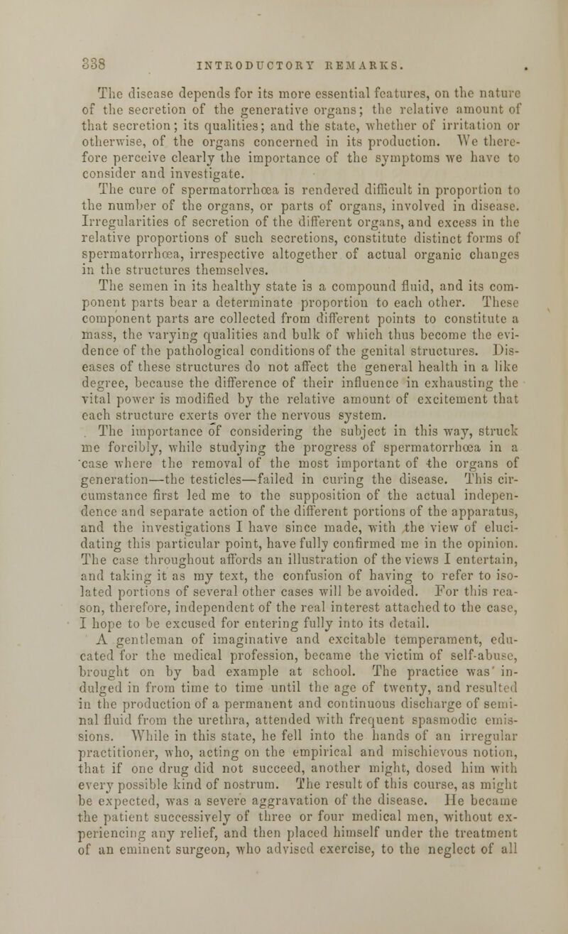 The disease depends for its more essential features, on the nature of the secretion of the generative organs; the relative amount of that secretion; its qualities; and the state, whether of irritation or otherwise, of the organs concerned in its production. We there- fore perceive clearly the importance of the symptoms we have to consider and investigate. The cure of spermatorrhoea is rendered difficult in proportion to the number of the organs, or parts of organs, involved in disease. Irregularities of secretion of the different organs, and excess in the relative proportions of such secretions, constitute distinct forms of spermatorrhoea, irrespective altogether of actual organic changes in the structures themselves. The semen in its healthy state is a compound fluid, and its com- ponent parts bear a determinate proportion to each other. These component parts are collected from different points to constitute a mass, the varying qualities and bulk of which thus become the evi- dence of the pathological conditions of the genital structures. Dis- eases of these structures do not affect the general health in a like degree, because the difference of their influence in exhausting the vital power is modified by the relative amount of excitement that each structure exerts over the nervous system. The importance of considering the subject in this way, struck me forcibly, while studying the progress of spermatorrhoea in a 'case where the removal of the most important of -the organs of generation—the testicles—failed in curing the disease. This cir- cumstance first led me to the supposition of the actual indepen- dence and separate action of the different portions of the apparatus, and the investigations I have since made, with the view of eluci- dating this particular point, have fully confirmed me in the opinion. The case throughout affords an illustration of the views I entertain, and taking it as my text, the confusion of having to refer to iso- lated portions of several other cases will be avoided. For this rea- son, therefore, independent of the real interest attached to the case, I hope to be excused for entering fully into its detail. A gentleman of imaginative and excitable temperament, edu- cated for the medical profession, became the victim of self-abuse, brought on by bad example at school. The practice was in- dulged in from time to time until the age of twenty, and resulted in the production of a permanent and continuous discharge of semi- nal fluid from the urethra, attended with frequent spasmodic emis- sions. While in this state, he fell into the hands of an irregular practitioner, who, acting on the empirical and mischievous notion, that if one drug did not succeed, another might, dosed him with every possible kind of nostrum. The result of this course, as might be expected, was a severe aggravation of the disease. He became the patient successively of three or four medical men, without ex- periencing any relief, and then placed himself under the treatment of an eminent surgeon, who advised exercise, to the neglect of all