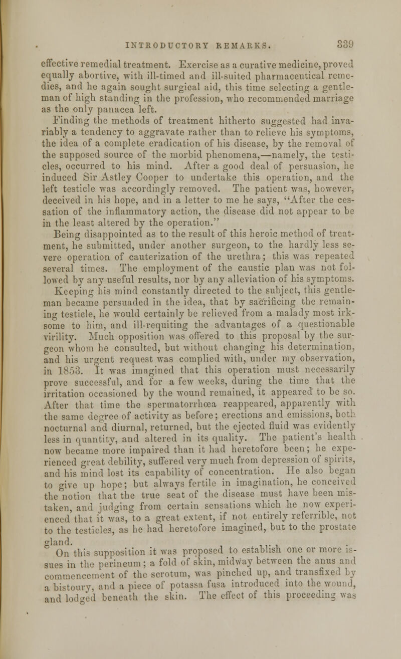 effective remedial treatment. Exercise as a curative medicine, proved equally abortive, with ill-timed and ill-suited pharmaceutical reme- dies, and he again sought surgical aid, this time selecting a gentle- man of high standing in the profession, who recommended marriage as the only panacea left. Finding the methods of treatment hitherto suggested had inva- riably a tendency to aggravate rather than to relieve his symptoms, the idea of a complete eradication of his disease, by the removal of the supposed source of the morbid phenomena,—namely, the testi- cles, occurred to his mind. After a good deal of persuasion, he induced Sir Astley Cooper to undertake this operation, and the left testicle was accordingly removed. The patient was, however, deceived in his hope, and in a letter to me he says, After the ces- sation of the inflammatory action, the disease did not appear to be in the least altered by the operation. Being disappointed as to the result of this heroic method of treat- ment, he submitted, under another surgeon, to the hardly less se- vere operation of cauterization of the urethra; this was repeated several times. The employment of the caustic plan was not fol- lowed by any useful results, nor by any alleviation of his symptoms. Keeping his mind constantly directed to the subject, this gentle- man became persuaded in the idea, that by sacrificing the remain- ing testiele, he would certainly be relieved from a malady most irk- some to him, and ill-requiting the advantages of a questionable virility. Much opposition was offered to this proposal by the sur- geon whom he consulted, but without changing his determination, and his urgent request was complied with, under my observation, in 1853. It was imagined that this operation must necessarily prove successful, and for a few weeks, during the time that the irritation occasioned by the wound remained, it appeared to be so. After that time the spermatorrhoea reappeared, apparently with the same degree of activity as before; erections and emissions, both nocturnal and diurnal, returned, but the ejected fluid was evidently less in quantity, and altered in its quality. The patient's health now became more impaired than it had heretofore been; he expe- rienced great debility, suffered very much from depression of spirit?, and his mind lost its capability of concentration. He also began to give up hope; but always fertile in imagination, he conceived the notion that the true seat of the disease must have been mis- taken, and judging from certain sensations which he now experi- enced that it was, to a great extent, if not entirely referrible, not to the testicles, as he had heretofore imagined, but to the prostate gland. On this supposition it was proposed to establish one or more is- sues in the perineum; a fold of skin, midway between the anus and commencement of the scrotum, was pinched up, and transfixed by a bistoury, and a piece of potassa fusa introduced into the wound, and Lodged beneath the skin. The effect of this proceeding was