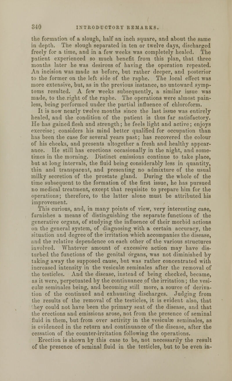 the formation of a slough, half an inch square, and about the same in depth. The slough separated in ten or twelve days, discharged freely for a time, and in a few weeks was completely healed. The patient experienced so much benefit from this plan, that three months later he was desirous of having the operation repeated. An incision was made as before, but rather deeper, and posterior to the former on the left side of the raphe. The local effect was more extensive, but, as in the previous instance, no untoward symp- toms resulted. A few weeks subsequently, a similar issue was made, to the right of the raphe. The operations were almost pain- less, being performed under the partial influence of chloroform. It is now nearly twelve months since the last issue was entirely healed, and the condition of the patient is thus far satisfactory. He has gained flesh and strength; he feels light and active; enjoys exercise; considers his mind better qualified for occupation than has been the case for several years past; has recovered the colour of his cheeks, and presents altogether a fresh and healthy appear- ance. He still has erections occasionally in the night, and some- times in the morning. Distinct emissions continue to take place, but at long intervals, the fluid being considerably less in quantity, thin and transparent, and presenting no admixture of the usual milky secretion of the prostate gland. During the whole of the time subsequent to the formation of the first issue, he has pursued no medical treatment, except that requisite to prepare him for the operations; therefore, to the latter alone must be attributed his improvement. This curious, and, in many points of view, very interesting case, furnishes a means of distinguishing the separate functions of the generative organs, of studying the influence of their morbid actions on the general system, of diagnosing with a certain accuracy, the situation and degree of the irritation which accompanies the disease, and the relative dependence on each other of the various structures involved. Whatever amount of excessive action may have dis- turbed the functions of the genital organs, was not diminished by taking away the supposed cause, but was rather concentrated with increased intensity in the vesiculse seminales after the removal of the testicles. And the disease, instead of being checked, became, as it were, perpetuated by the continuance of the irritation; the vesi- culae seminales being, and becoming still more, a source of deriva- tion of the continued and exhausting discharges. Judging from the results of the removal of the testicles, it is evident also, that hey could not have been the primary seat of the disease, and that the erections and emissions arose, not from the presence of seminal fluid in them, but from over activity in the vesiculge seminales, as is evidenced in the return and continuance of the disease, after the cessation of the counter-irritation following the operations. Erection is shown by this case to be, not necessarily the result of the presence of seminal fluid in the testicles, but to be even in-