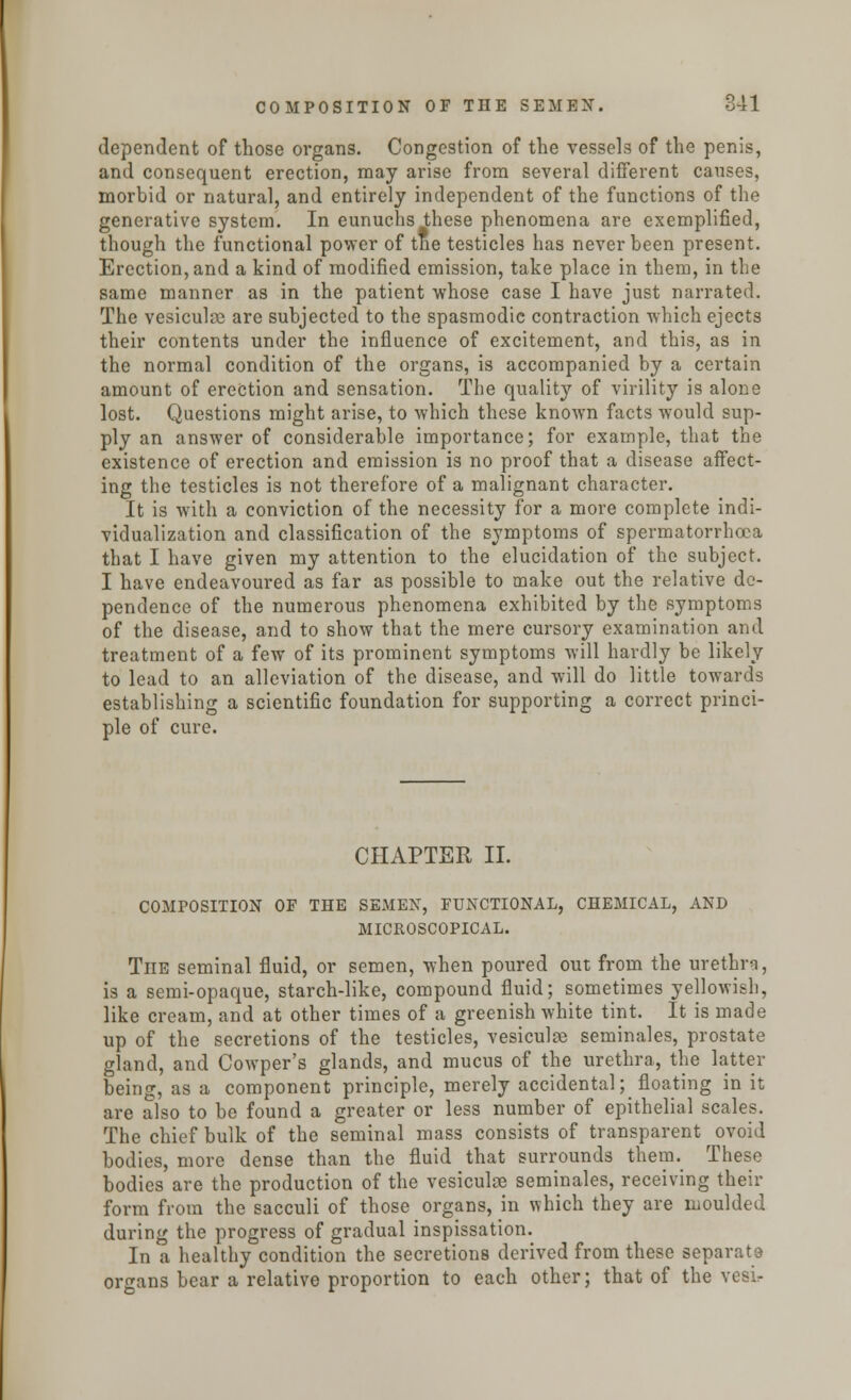 dependent of those organs. Congestion of the vessels of the penis, and consequent erection, may arise from several different causes, morbid or natural, and entirely independent of the functions of the generative system. In eunuchs these phenomena are exemplified, though the functional power of tne testicles has never been present. Erection, and a kind of modified emission, take place in them, in the same manner as in the patient whose case I have just narrated. The vesiculae are subjected to the spasmodic contraction which ejects their contents under the influence of excitement, and this, as in the normal condition of the organs, is accompanied by a certain amount of erection and sensation. The quality of virility is alone lost. Questions might arise, to which these known facts would sup- ply an answer of considerable importance; for example, that the existence of erection and emission is no proof that a disease affect- ing the testicles is not therefore of a malignant character. It is with a conviction of the necessity for a more complete indi- vidualization and classification of the symptoms of spermatorrhoea that I have given my attention to the elucidation of the subject. I have endeavoured as far as possible to make out the relative de- pendence of the numerous phenomena exhibited by the symptoms of the disease, and to show that the mere cursory examination and treatment of a few of its prominent symptoms will hardly be likely to lead to an alleviation of the disease, and will do little towards establishing a scientific foundation for supporting a correct princi- ple of cure. CHAPTER II. COMPOSITION OF THE SEMEN, FUNCTIONAL, CHEMICAL, AND MICROSCOPICAL. The seminal fluid, or semen, when poured out from the urethra, is a semi-opaque, starch-like, compound fluid; sometimes yellowish, like cream, and at other times of a greenish white tint. It is made up of the secretions of the testicles, vesiculre seminales, prostate gland, and Cowper's glands, and mucus of the urethra, the latter being, as a component principle, merely accidental; floating in it are also to be found a greater or less number of epithelial scales. The chief bulk of the seminal mass consists of transparent ovoid bodies, more dense than the fluid that surrounds them._ These bodies are the production of the vesiculae seminales, receiving their form from the sacculi of those organs, in which they are moulded during the progress of gradual inspissation. In a healthy condition the secretions derived from these separata organs bear a relative proportion to each other; that of the vesir