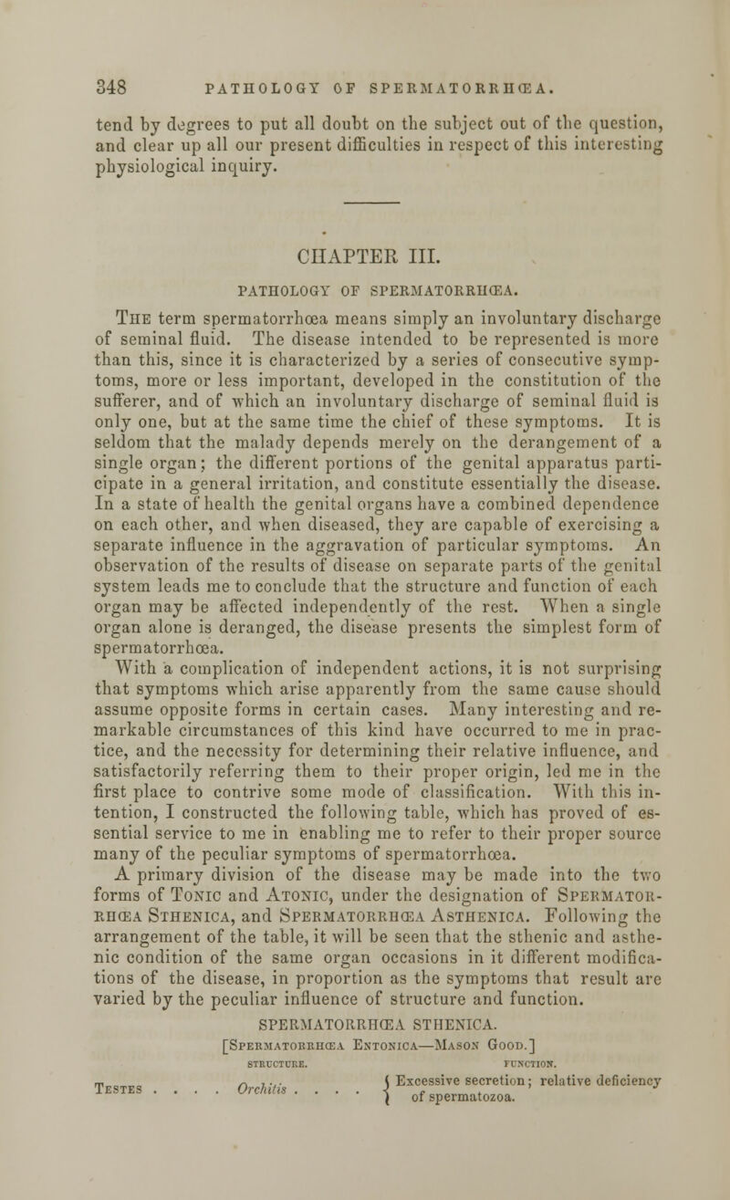 tend by degrees to put all doubt on the subject out of the question, and clear up all our present difficulties in respect of this interesting physiological inquiry. CHAPTER III. PATHOLOGY OF SPERMATORRHEA. The term spermatorrhoea means simply an involuntary discharge of seminal fluid. The disease intended to be represented is more than this, since it is characterized by a series of consecutive symp- toms, more or less important, developed in the constitution of the sufferer, and of which an involuntary discharge of seminal fluid is only one, but at the same time the chief of these symptoms. It is seldom that the malady depends merely on the derangement of a single organ; the different portions of the genital apparatus parti- cipate in a general irritation, and constitute essentially the disease. In a state of health the genital organs have a combined dependence on each other, and when diseased, they are capable of exercising a separate influence in the aggravation of particular symptoms. An observation of the results of disease on separate parts of the genital system leads me to conclude that the structure and function of each organ may be affected independently of the rest. When a single organ alone is deranged, the disease presents the simplest form of spermatorrhoea. With a complication of independent actions, it is not surprising that symptoms which arise apparently from the same cause should assume opposite forms in certain cases. Many interesting and re- markable circumstances of this kind have occurred to me in prac- tice, and the necessity for determining their relative influence, and satisfactorily referring them to their proper origin, led me in the first place to contrive some mode of classification. With this in- tention, I constructed the following table, which has proved of es- sential service to me in enabling me to refer to their proper source many of the peculiar symptoms of spermatorrhoea. A primary division of the disease may be made into the two forms of Tonic and Atonic, under the designation of Spermator- rhea Sthenica, and Spermatorrhoea Asthenica. Following the arrangement of the table, it will be seen that the sthenic and asthe- nic condition of the same organ occasions in it different modifica- tions of the disease, in proportion as the symptoms that result arc varied by the peculiar influence of structure and function. spermatorrhea sthenica. [Spekmatokruce.v Entonica—Mason Good.] STRUCTURE. FUNCTION. m * ,... ( Excessive secretion; relative deficiency Testes .... Orchitis . . . . < » . ( of spermatozoa.