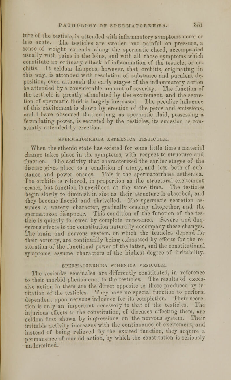 ture of the testicle, is attended with inflammatory symptoms more or less acute. The testicles are swollen and painful on pressure, a sense of weight extends along the spermatic chord, accompanied usually with pains in the loins, and with all those symptoms which constitute an ordinary attack of inflammation of the testicle, or or- chitis. It seldom happens, however, that orchitis, originating in this way, is attended with resolution of substance and purulent de- position, even although the early stages of the inflammatory action be attended by a considerable amount of severity. The function of the testicle is greatly stimulated by the excitement, and the secre- tion of spermatic fluid is largely increased. The peculiar influence of this excitement is shown by erection of the penis and emissions, and I have observed that so long as spermatic fluid, possessing a fecundating power, is secreted by the testicles, its emission is con- stantly attended by erection. SPERMATORRHEA ASTHENICA TESTTCUL.E. When the sthenic state has existed for some little time a material change takes place in the symptoms, with respect to structure and function. The activity that characterized the earlier stages of the disease gives place to a condition of atony, and loss both of sub- stance and power ensues. This is the spermatorrhoea asthenica. The orchitis is relieved, in proportion as the structural excitement ceases, but function is sacrificed at the same time. The testicles begin slowly to diminish in size as their structure is absorbed, and they become flaccid and shrivelled. The spermatic secretion as- sumes a watery character, gradually ceasing altogether, and the spermatozoa disappear. This condition of the function of the tes- ticle is quickly followed by complete impotence. Severe and dan- gerous effects to the constitution naturally accompany these changes. The brain and nervous system, on which the testicles depend for their activity, are continually being exhausted by efforts for the re- storation of the functional power of the latter, and the constitutional symptoms assume characters of the highest degree of irritability. SPERMATORRHEA STHENICA VESICULJ3. The vesiculse seminales are differently constituted, in reference to their morbid phenomena, to the testicles. The results of exces- sive action in them are the direct opposite to those produced by ir- ritation of the testicles. They have no special function to perform dependent upon nervous influence for its completion. Their secre- tion is only an important accessory to that of the testicles. The injurious effects to the constitution, of diseases affecting them, are seldom first shown by impressions on the nervous system. Their irritable activity increases with the continuance of excitement, and instead of being relieved by the excited function, they acquire a permanence of morbid action, by which the constitution is seriously undermined.