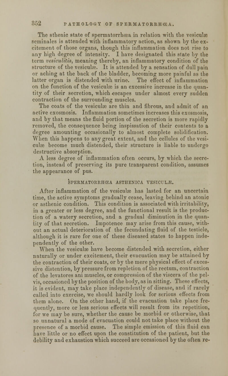 The sthenic state of spermatorrhoea in relation with the vcsiculae seminales is attended with inflammatory action, as shown hy the ex- citement of those organs, though this inflammation does not rise to any high degree of intensity. I have designated this state by the term vesiculitis, meaning thereby, an inflammatory condition of the structure of the vesiculce. It is attended by a sensation of dull pain or aching at the back of the bladder, becoming more painful as the latter organ is distended with urine. The effect of inflammation on the function of the vesiculse is an excessive increase in the quan- tity of their secretion, which -escapes under almost every sudden contraction of the surrounding muscles. The coats of the vesiculse are thin and fibrous, and admit of an active exosmosis. Inflammation sometimes increases this exosmosis, and by that means the fluid portion of the secretion is more rapidly removed, the consequence being inspissation of their contents to a degree amounting occasionally to almost complete solidification. When this happens to any great extent, and the cellules of the vesi- culoe become much distended, their structure is liable to undergo destructive absorption. A less degree of inflammation often occurs, by which the secre- tion, instead of preserving its pure transparent condition, assumes the appearance of pus. SPERMATORRHOEA ASTHENICA VESICUL2E. After inflammation of the vesiculae has lasted for an uncertain time, the active symptoms gradually cease, leaving behind an atonic or asthenic condition. This condition is associated with irritability, in a greater or less degree, and the functional result is the produc- tion of a watery secretion, and a gradual diminution in the quan- tity of that secretion. Impotence may arise from this cause, with- out an actual deterioration of the fecundating fluid of the testicle, although it is rare for one of these diseased states to happen inde- pendently of the other. When the vesiculse have become distended with secretion, either naturally or under excitement, their evacuation may be attained by the contraction of their coats, or by the mere physical effect of exces- sive distention, by pressure from repletion of the rectum, contraction of the levatores ani muscles, or compression of the viscera of the pel- vis, occasioned by the position of the body, as in sitting. These effects, it is evident, may take place independently of disease, and if rarely called into exercise, we should hardly look for serious effects from them alone. On the other hand, if the evacuation take place fre- quently, more or less serious effects will result from its repetition, for we may be sure, whether the cause be morbid or otherwise, that so unnatural a mode of evacuation could not take place without the presence of a morbid cause. The simple emission of this fluid can have little or no effect upon the constitution of the patient, but the debility and exhaustion which succeed are occasioned by the often re-